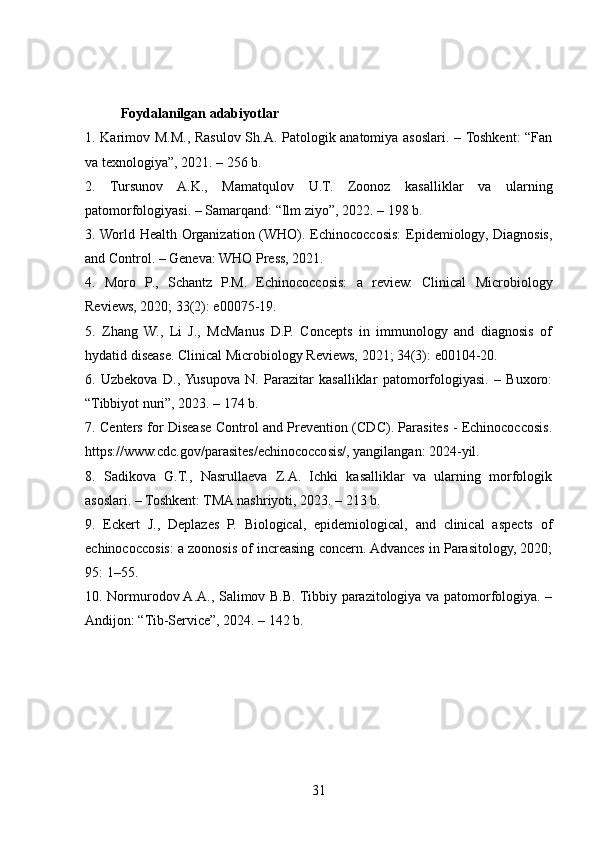 Foydalanilgan adabiyotlar
1. Karimov M.M., Rasulov Sh.A. Patologik anatomiya asoslari. – Toshkent:  “Fan
va texnologiya”, 2021. – 256 b.
2.   Tursunov   A.K.,   Mamatqulov   U.T.   Zoonoz   kasalliklar   va   ularning
patomorfologiyasi. – Samarqand: “Ilm ziyo”, 2022. – 198 b.
3. World Health Organization (WHO). Echinococcosis:  Epidemiology, Diagnosis,
and Control. – Geneva: WHO Press, 2021.
4.   Moro   P.,   Schantz   P.M.   Echinococcosis:   a   review.   Clinical   Microbiology
Reviews, 2020; 33(2): e00075-19.
5.   Zhang   W.,   Li   J.,   McManus   D.P.   Concepts   in   immunology   and   diagnosis   of
hydatid disease. Clinical Microbiology Reviews, 2021; 34(3): e00104-20.
6.   Uzbekova   D.,  Yusupova   N.   Parazitar   kasalliklar   patomorfologiyasi.   –   Buxoro:
“Tibbiyot nuri”, 2023. – 174 b.
7. Centers for Disease Control and Prevention (CDC). Parasites - Echinococcosis.
https://www.cdc.gov/parasites/echinococcosis/, yangilangan: 2024-yil.
8.   Sadikova   G.T.,   Nasrullaeva   Z.A.   Ichki   kasalliklar   va   ularning   morfologik
asoslari. – Toshkent: TMA nashriyoti, 2023. – 213 b.
9.   Eckert   J.,   Deplazes   P.   Biological,   epidemiological,   and   clinical   aspects   of
echinococcosis: a zoonosis of increasing concern. Advances in Parasitology, 2020;
95: 1–55.
10. Normurodov A.A., Salimov B.B. Tibbiy parazitologiya va patomorfologiya. –
Andijon: “Tib-Service”, 2024. – 142 b.
31 