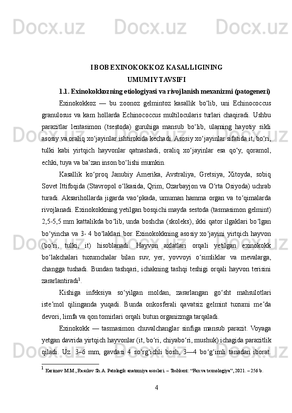 I BOB EXINOKOKKOZ KASALLIGINING 
UMUMIY TAVSIFI
1.1. Exinokokkozning etiologiyasi va rivojlanish mexanizmi (patogenezi)
Exinokokkoz   —   bu   zoonoz   gelmintoz   kasallik   bo‘lib,   uni   Echinococcus
granulosus   va   kam   hollarda   Echinococcus   multilocularis   turlari   chaqiradi.   Ushbu
parazitlar   lentasimon   (tsestoda)   guruhiga   mansub   bo‘lib,   ularning   hayotiy   sikli
asosiy va oraliq xo‘jayinlar ishtirokida kechadi. Asosiy xo‘jayinlar sifatida it, bo‘ri,
tulki   kabi   yirtqich   hayvonlar   qatnashadi,   oraliq   xo‘jayinlar   esa   qo‘y,   qoramol,
echki, tuya va ba’zan inson bo‘lishi mumkin.
Kasallik   ko proq   Janubiy   Amerika,   Avstraliya,   Gretsiya,   Xitoyda,   sobiqʻ
Sovet Ittifoqida (Stavropol o lkasida, Qrim, Ozarbayjon va O rta Osiyoda) uchrab	
ʻ ʻ
turadi.  Aksarihollarda   jigarda   vao pkada,   umuman   hamma   organ   va   to qimalarda	
ʻ ʻ
rivojlanadi. Exinokokkning yetilgan bosqichi mayda sestoda (tasmasimon gelmint)
2,5-5,5 mm kattalikda bo lib, unda boshcha (skoleks), ikki qator ilgaklari bo lgan	
ʻ ʻ
bo yincha va 3- 4 bo laklari bor. Exinokokkning asosiy xo jayini yirtqich hayvon	
ʻ ʻ ʻ
(bo ri,   tulki,   it)   hisoblanadi.   Hayvon   axlatlari   orqali   yetilgan   exinokokk
ʻ
bo lakchalari   tuxumchalar   bilan   suv,   yer,   yovvoyi   o simliklar   va   mevalarga,
ʻ ʻ
changga   tushadi.   Bundan   tashqari,   ichakning   tashqi   teshigi   orqali   hayvon   terisini
zararlantiradi 1
.
Kishiga   infeksiya   so yilgan   moldan,   zararlangan   go sht   mahsulotlari	
ʻ ʻ
iste mol   qilinganda   yuqadi.   Bunda   onkosferali   qavatsiz   gelmint   tuxumi   me da	
ʼ ʼ
devori, limfa va qon tomirlari orqali butun organizmga tarqaladi.
Exinokokk   —   tasmasimon   chuvalchanglar   sinfiga   mansub   parazit.   Voyaga
yetgan davrida yirtqich hayvonlar (it, bo ri, chiyabo ri, mushuk) ichagida parazitlik	
ʻ ʻ
qiladi.   Uz.   3–6   mm,   gavdasi   4   so rg ichli   bosh,   3—4   bo g imli   tanadan   iborat.	
ʻ ʻ ʻ ʻ
1
  Karimov M.M., Rasulov Sh.A. Patologik anatomiya asoslari. – Toshkent: “Fan va texnologiya”, 2021. – 256 b.
4 