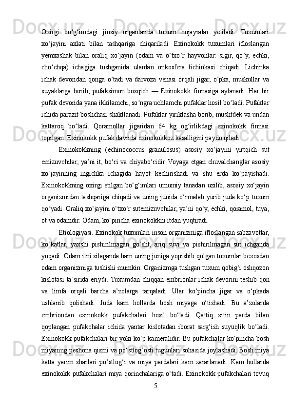 Oxirgi   bo g imdagi   jinsiy   organlarida   tuxum   hujayralar   yetiladi.   Tuxumlariʻ ʻ
xo jayini   axlati   bilan   tashqariga   chiqariladi.   Exinokokk   tuxumlari   ifloslangan	
ʻ
yemxashak   bilan   oraliq   xo jayin   (odam   va   o txo r   hayvonlar:   sigir,   qo y,   echki,	
ʻ ʻ ʻ ʻ
cho chqa)   ichagiga   tushganida   ulardan   onkosfera   lichinkasi   chiqadi.   Lichinka	
ʻ
ichak  devoridan  qonga  o tadi   va  darvoza  venasi   orqali  jigar,  o pka,  muskullar   va	
ʻ ʻ
suyaklarga   borib,   pufaksimon   bosqich   —   Exinokokk   finnasiga   aylanadi.   Har   bir
pufak devorida yana ikkilamchi, so ngra uchlamchi pufaklar hosil bo ladi. Pufaklar	
ʻ ʻ
ichida parazit boshchasi shakllanadi. Pufaklar yiriklasha borib, mushtdek va undan
kattaroq   bo ladi.   Qoramollar   jigaridan   64   kg   og irlikdagi   exinokokk   finnasi	
ʻ ʻ
topilgan. Exinokokk pufak davrida exinokokkoz kasalligini paydo qiladi.
Exinokokkning   (echinococcus   granulosus)   asosiy   xo‘jayini   yirtqich   sut
emizuvchilar, ya’ni it, bo‘ri va chiyabo‘ridir. Voyaga etgan chuvalchanglar asosiy
xo‘jayinning   ingichka   ichagida   hayot   kechirishadi   va   shu   erda   ko‘payishadi.
Exinokokkning oxirgi etilgan bo‘g‘imlari  umumiy tanadan uzilib, asosiy xo‘jayin
organizmidan tashqariga chiqadi va uning junida o‘rmalab yurib juda ko‘p tuxum
qo‘yadi. Oraliq xo‘jayini o‘txo‘r sutemizuvchilar, ya’ni qo‘y, echki, qoramol, tuya,
ot va odamdir. Odam, ko‘pincha exinokokkni itdan yuqtiradi.
Etiologiyasi. Exinokok tuxumlari inson organizmiga ifloslangan sabzavotlar,
ko‘katlar,   yaxshi   pishirilmagan   go‘sht,   ariq   suvi   va   pishirilmagan   sut   ichganda
yuqadi. Odam itni silaganda ham uning juniga yopishib qolgan tuxumlar bexosdan
odam organizmiga tushishi mumkin. Organizmga tushgan tuxum qobig‘i oshqozon
kislotasi  ta’sirida eriydi. Tuxumdan chiqqan embrionlar ichak devorini teshib qon
va   limfa   orqali   barcha   a’zolarga   tarqaladi.   Ular   ko‘pincha   jigar   va   o‘pkada
ushlanib   qolishadi.   Juda   kam   hollarda   bosh   miyaga   o‘tishadi.   Bu   a’zolarda
embriondan   exinokokk   pufakchalari   hosil   bo‘ladi.   Qattiq   xitin   parda   bilan
qoplangan   pufakchalar   ichida   yantar   kislotadan   iborat   sarg‘ish   suyuqlik   bo‘ladi.
Exinokokk pufakchalari bir yoki ko‘p kameralidir. Bu pufakchalar ko‘pincha bosh
miyaning peshona qismi va po‘stlog‘osti tugunlari sohasida joylashadi. Bosh miya
katta   yarim   sharlari   po‘stlog‘i   va   miya   pardalari   kam   zararlanadi.   Kam   hollarda
exinokokk pufakchalari miya qorinchalariga o‘tadi. Exinokokk pufakchalari tovuq
5 