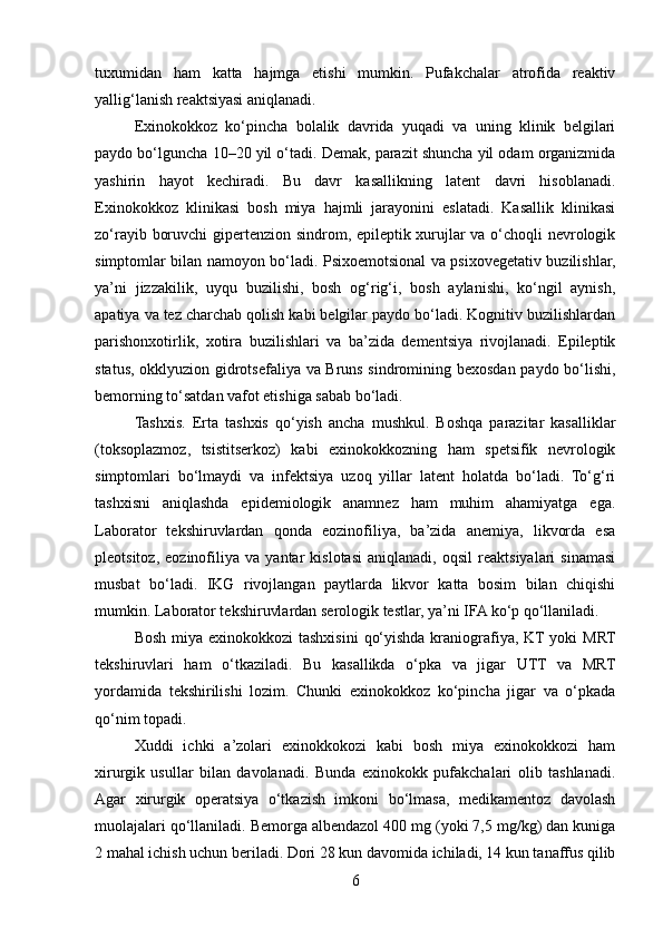 tuxumidan   ham   katta   hajmga   etishi   mumkin.   Pufakchalar   atrofida   reaktiv
yallig‘lanish reaktsiyasi aniqlanadi.
Exinokokkoz   ko‘pincha   bolalik   davrida   yuqadi   va   uning   klinik   belgilari
paydo bo‘lguncha 10–20 yil o‘tadi. Demak, parazit shuncha yil odam organizmida
yashirin   hayot   kechiradi.   Bu   davr   kasallikning   latent   davri   hisoblanadi.
Exinokokkoz   klinikasi   bosh   miya   hajmli   jarayonini   eslatadi.   Kasallik   klinikasi
zo‘rayib boruvchi gipertenzion sindrom, epileptik xurujlar va o‘choqli nevrologik
simptomlar bilan namoyon bo‘ladi. Psixoemotsional va psixovegetativ buzilishlar,
ya’ni   jizzakilik,   uyqu   buzilishi,   bosh   og‘rig‘i,   bosh   aylanishi,   ko‘ngil   aynish,
apatiya va tez charchab qolish kabi belgilar paydo bo‘ladi. Kognitiv buzilishlardan
parishonxotirlik,   xotira   buzilishlari   va   ba’zida   dementsiya   rivojlanadi.   Epileptik
status, okklyuzion gidrotsefaliya va Bruns sindromining bexosdan paydo bo‘lishi,
bemorning to‘satdan vafot etishiga sabab bo‘ladi.
Tashxis.   Erta   tashxis   qo‘yish   ancha   mushkul.   Boshqa   parazitar   kasalliklar
(toksoplazmoz,   tsistitserkoz)   kabi   exinokokkozning   ham   spetsifik   nevrologik
simptomlari   bo‘lmaydi   va   infektsiya   uzoq   yillar   latent   holatda   bo‘ladi.   To‘g‘ri
tashxisni   aniqlashda   epidemiologik   anamnez   ham   muhim   ahamiyatga   ega.
Laborator   tekshiruvlardan   qonda   eozinofiliya,   ba’zida   anemiya,   likvorda   esa
pleotsitoz,   eozinofiliya   va   yantar   kislotasi   aniqlanadi,   oqsil   reaktsiyalari   sinamasi
musbat   bo‘ladi.   IKG   rivojlangan   paytlarda   likvor   katta   bosim   bilan   chiqishi
mumkin. Laborator tekshiruvlardan serologik testlar, ya’ni IFA ko‘p qo‘llaniladi.
Bosh miya exinokokkozi tashxisini  qo‘yishda kraniografiya, KT yoki  MRT
tekshiruvlari   ham   o‘tkaziladi.   Bu   kasallikda   o‘pka   va   jigar   UTT   va   MRT
yordamida   tekshirilishi   lozim.   Chunki   exinokokkoz   ko‘pincha   jigar   va   o‘pkada
qo‘nim topadi.
Xuddi   ichki   a’zolari   exinokkokozi   kabi   bosh   miya   exinokokkozi   ham
xirurgik   usullar   bilan   davolanadi.   Bunda   exinokokk   pufakchalari   olib   tashlanadi.
Agar   xirurgik   operatsiya   o‘tkazish   imkoni   bo‘lmasa,   medikamentoz   davolash
muolajalari qo‘llaniladi. Bemorga albendazol 400 mg (yoki 7,5 mg/kg) dan kuniga
2 mahal ichish uchun beriladi. Dori 28 kun davomida ichiladi, 14 kun tanaffus qilib
6 