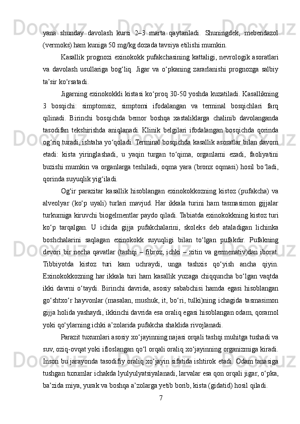 yana   shunday   davolash   kursi   2–3   marta   qaytariladi.   Shuningdek,   mebendazol
(vermoks) ham kuniga 50 mg/kg dozada tavsiya etilishi mumkin.
Kasallik prognozi exinokokk pufakchasining kattaligi, nevrologik asoratlari
va   davolash   usullariga   bog‘liq.   Jigar   va   o‘pkaning   zararlanishi   prognozga   salbiy
ta’sir ko‘rsatadi.
Jigarning exinokokkli kistasi ko proq 30-50 yoshda kuzatiladi. Kasallikningʻ
3   bosqichi:   simptomsiz,   simptomi   ifodalangan   va   terminal   bosqichlari   farq
qilinadi.   Birinchi   bosqichda   bemor   boshqa   xastaliklarga   chalinib   davolanganda
tasodifan   tekshirishda   aniqlanadi.   Klinik   belgilari   ifodalangan   bosqichda   qorinda
og riq turadi, ishtaha yo qoladi. Terminal bosqichda kasallik asoratlar bilan davom	
ʻ ʻ
etadi:   kista   yiringlashadi,   u   yaqin   turgan   to qima,   organlarni   ezadi,   faoliyatini	
ʻ
buzishi  mumkin va organlarga  teshiladi, oqma yara (bronx oqmasi)  hosil  bo ladi,	
ʻ
qorinda suyuqlik yig iladi.	
ʻ
Og‘ir   parazitar   kasallik   hisoblangan   exinokokkozning   kistoz   (pufakcha)   va
alveolyar   (ko‘p   uyali)   turlari   mavjud.   Har   ikkala   turini   ham   tasmasimon   gijjalar
turkumiga kiruvchi biogelmentlar paydo qiladi. Tabiatda exinokokkning kistoz turi
ko‘p   tarqalgan.   U   ichida   gijja   pufakchalarini,   skoleks   deb   ataladigan   lichinka
boshchalarini   saqlagan   exinokokk   suyuqligi   bilan   to‘lgan   pufakdir.   Pufakning
devori  bir  necha qavatlar  (tashqi  – fibroz, ichki  – xitin va  germenativ)dan iborat.
Tibbiyotda   kistoz   turi   kam   uchraydi,   unga   tashxis   qo‘yish   ancha   qiyin.
Exinokokkozning  har  ikkala  turi   ham  kasallik yuzaga  chiqquncha  bo‘lgan vaqtda
ikki   davrni   o‘taydi.   Birinchi   davrida,   asosiy   sababchisi   hamda   egasi   hisoblangan
go‘shtxo‘r   hayvonlar   (masalan,  mushuk,   it,  bo‘ri,  tulki)ning  ichagida  tasmasimon
gijja holida yashaydi, ikkinchi davrida esa oraliq egasi hisoblangan odam, qoramol
yoki qo‘ylarning ichki a’zolarida pufakcha shaklida rivojlanadi.
Parazit tuxumlari asosiy xo‘jayinning najasi orqali tashqi muhitga tushadi va
suv, oziq-ovqat yoki ifloslangan qo‘l orqali oraliq xo‘jayinning organizmiga kiradi.
Inson bu jarayonda tasodifiy oraliq xo‘jayin sifatida ishtirok etadi. Odam tanasiga
tushgan tuxumlar ichakda lyulyulyatsiyalanadi, larvalar esa qon orqali jigar, o‘pka,
ba’zida miya, yurak va boshqa a’zolarga yetib borib, kista (gidatid) hosil qiladi.
7 
