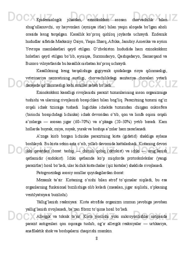 Epidemiologik   jihatdan,   exinokokkoz   asosan   chorvachilik   bilan
shug‘ullanuvchi,   uy   hayvonlari   (ayniqsa   itlar)   bilan   yaqin   aloqada   bo‘lgan   aholi
orasida   keng   tarqalgan.   Kasallik   ko‘proq   qishloq   joylarda   uchraydi.   Endemik
hududlar sifatida Markaziy Osiyo, Yaqin Sharq, Afrika, Janubiy Amerika va ayrim
Yevropa   mamlakatlari   qayd   etilgan.   O‘zbekiston   hududida   ham   exinokokkoz
holatlari   qayd   etilgan   bo‘lib,   ayniqsa,   Surxondaryo,   Qashqadaryo,   Samarqand   va
Buxoro viloyatlarida bu kasallik nisbatan ko‘proq uchraydi.
Kasallikning   keng   tarqalishiga   gigiyenik   qoidalarga   rioya   qilinmasligi,
veterinariya   nazoratining   sustligi,   chorvachilikdagi   sanitariya   choralari   yetarli
darajada qo‘llanmasligi kabi omillar sabab bo‘ladi.
Exinokokkoz kasalligi rivojlanishi  parazit  tuxumlarining inson organizmiga
tushishi va ularning rivojlanish bosqichlari bilan bog‘liq. Parazitning tuxumi og‘iz
orqali   ichak   tizimiga   tushadi.   Ingichka   ichakda   tuxumdan   chiqgan   onkosfera
(birinchi   bosqichdagi   lichinka)   ichak   devoridan   o‘tib,   qon   va   limfa   oqimi   orqali
a’zolarga   —   asosan   jigar   (60–70%)   va   o‘pkaga   (20–30%)   yetib   boradi.   Kam
hollarda buyrak, miya, suyak, yurak va boshqa a’zolar ham zararlanadi.
A’zoga   kirib   borgan   lichinka   parazitning   kista   (gidatid)   shakliga   aylana
boshlaydi. Bu kista sekin-asta o‘sib, yillab davomida kattalashadi. Kistaning devori
ikki   qavatdan   iborat:   tashqi   —   chitinli   qobiq   (ektokist)   va   ichki   —   urug‘lanish
qatlamidir   (endokist).   Ichki   qatlamda   ko‘p   miqdorda   protoskolekslar   (yangi
parazitlar) hosil bo‘ladi, ular kichik kistachalar (qiz kistalar) shaklida rivojlanadi.
Patogenezdagi asosiy omillar quyidagilardan iborat:
Mexanik   ta’sir:   Kistaning   o‘sishi   bilan   atrof   to‘qimalar   siqiladi,   bu   esa
organlarning funksional buzilishiga olib keladi (masalan, jigar siqilishi, o‘pkaning
ventilyatsiyasi buzilishi).
Yallig‘lanish   reaksiyasi:   Kista   atrofida   organizm   immun   javobiga   javoban
yallig‘lanish rivojlanadi, ba’zan fibroz to‘qima hosil bo‘ladi.
Allergik   va   toksik   ta’sir:   Kista   yorilishi   yoki   mikroyorilishlar   natijasida
parazit   antigenlari   qon   oqimiga   tushib,   og‘ir   allergik   reaksiyalar   —   urtikariya,
anafilaktik shok va boshqalarni chaqirishi mumkin.
8 
