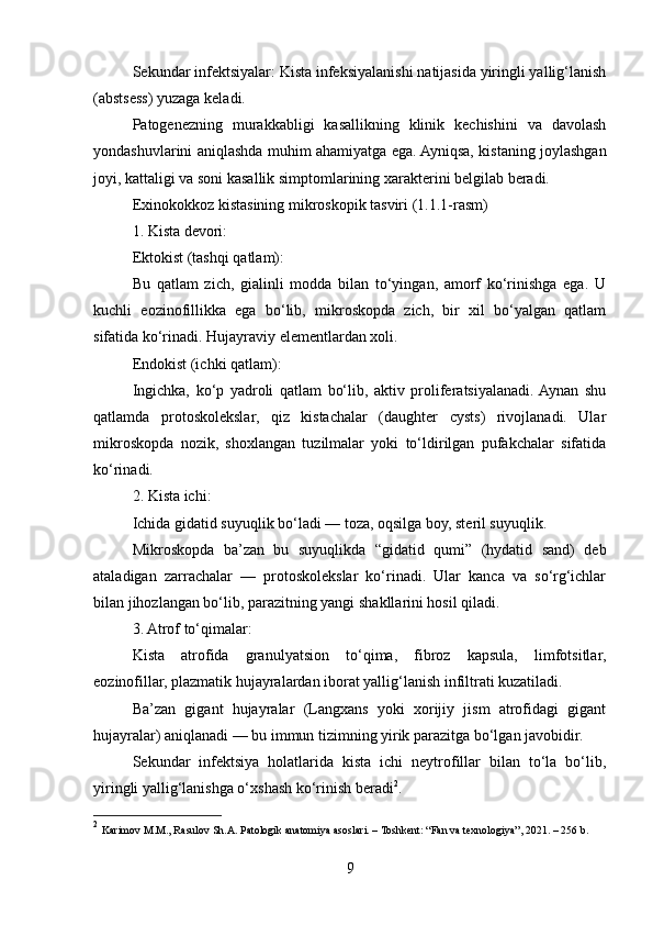 Sekundar infektsiyalar: Kista infeksiyalanishi natijasida yiringli yallig‘lanish
(abstsess) yuzaga keladi.
Patogenezning   murakkabligi   kasallikning   klinik   kechishini   va   davolash
yondashuvlarini aniqlashda muhim ahamiyatga ega. Ayniqsa, kistaning joylashgan
joyi, kattaligi va soni kasallik simptomlarining xarakterini belgilab beradi.
Exinokokkoz kistasining mikroskopik tasviri (1.1.1-rasm)
1. Kista devori:
Ektokist (tashqi qatlam):
Bu   qatlam   zich,   gialinli   modda   bilan   to‘yingan,   amorf   ko‘rinishga   ega.   U
kuchli   eozinofillikka   ega   bo‘lib,   mikroskopda   zich,   bir   xil   bo‘yalgan   qatlam
sifatida ko‘rinadi. Hujayraviy elementlardan xoli.
Endokist (ichki qatlam):
Ingichka,   ko‘p   yadroli   qatlam   bo‘lib,   aktiv   proliferatsiyalanadi.  Aynan   shu
qatlamda   protoskolekslar,   qiz   kistachalar   (daughter   cysts)   rivojlanadi.   Ular
mikroskopda   nozik,   shoxlangan   tuzilmalar   yoki   to‘ldirilgan   pufakchalar   sifatida
ko‘rinadi.
2. Kista ichi:
Ichida gidatid suyuqlik bo‘ladi — toza, oqsilga boy, steril suyuqlik.
Mikroskopda   ba’zan   bu   suyuqlikda   “gidatid   qumi”   (hydatid   sand)   deb
ataladigan   zarrachalar   —   protoskolekslar   ko‘rinadi.   Ular   kanca   va   so‘rg‘ichlar
bilan jihozlangan bo‘lib, parazitning yangi shakllarini hosil qiladi.
3. Atrof to‘qimalar:
Kista   atrofida   granulyatsion   to‘qima,   fibroz   kapsula,   limfotsitlar,
eozinofillar, plazmatik hujayralardan iborat yallig‘lanish infiltrati kuzatiladi.
Ba’zan   gigant   hujayralar   (Langxans   yoki   xorijiy   jism   atrofidagi   gigant
hujayralar) aniqlanadi — bu immun tizimning yirik parazitga bo‘lgan javobidir.
Sekundar   infektsiya   holatlarida   kista   ichi   neytrofillar   bilan   to‘la   bo‘lib,
yiringli yallig‘lanishga o‘xshash ko‘rinish beradi 2
.
2
  Karimov M.M., Rasulov Sh.A. Patologik anatomiya asoslari. – Toshkent: “Fan va texnologiya”, 2021. – 256 b.
9 