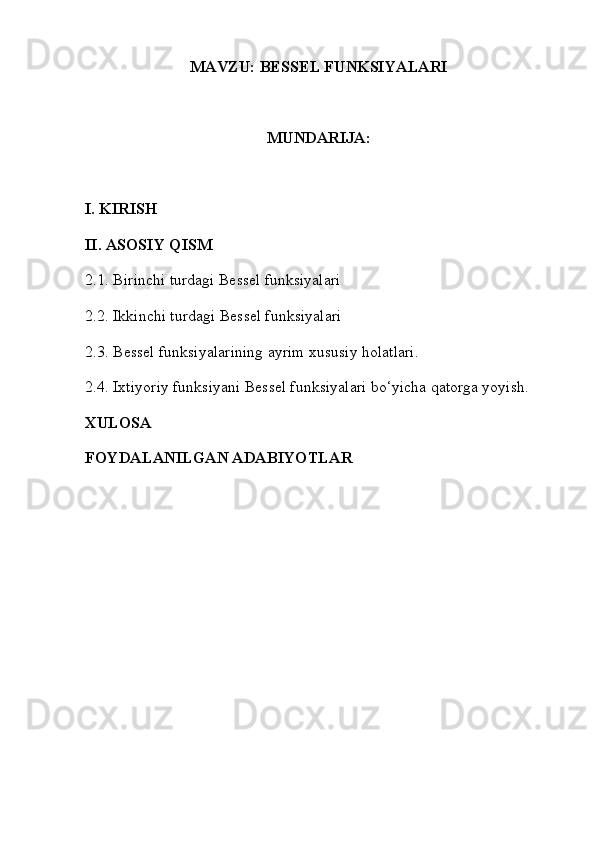 MAVZU: BESSEL FUNKSIYALARI
MUNDARIJA: 
I. KIRISH
II. ASOSIY QISM
2.1.   Birinchi turdagi Bessel funksiyalari
2.2. Ikkinchi turdagi Bessel funksiyalari
2.3. Bessel funksiyalarining ayrim xususiy holatlari.
2.4. Ixtiyoriy funksiyani Bessel funksiyalari bo‘yicha qatorga yoyish.
XULOSA
FOYDALANILGAN ADABIYOTLAR 