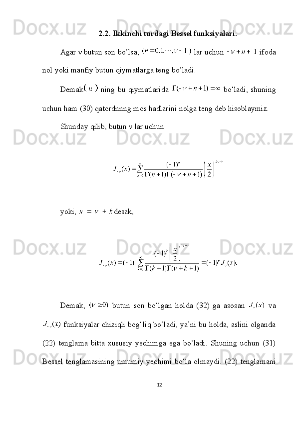 2.2. Ikkinchi turdagi Bessel funksiyalari.
Agar ν butun son bo‘lsa,   lar uchun   ifoda
nol yoki manfiy butun qiymatlarga teng bo‘ladi.
Demak   ning bu qiymatlarida     bo‘ladi, shuning
uchun ham (30) qatordnnng mos hadlarini nolga teng deb hisoblaymiz.
Shunday qilib, butun ν lar uchun
yoki,  desak,
Demak,     butun   son   bo‘lgan   holda   (32)   ga   asosan     va
 funksiyalar chiziqli bog‘liq bo‘ladi, ya’ni bu holda, aslini olganda
(22)   tenglama   bitta   xususiy   yechimga   ega   bo‘ladi.   Shuning   uchun   (31)
Bessel tenglamasining umumiy yechimi bo‘la olmaydi. (22) tenglamani
12 