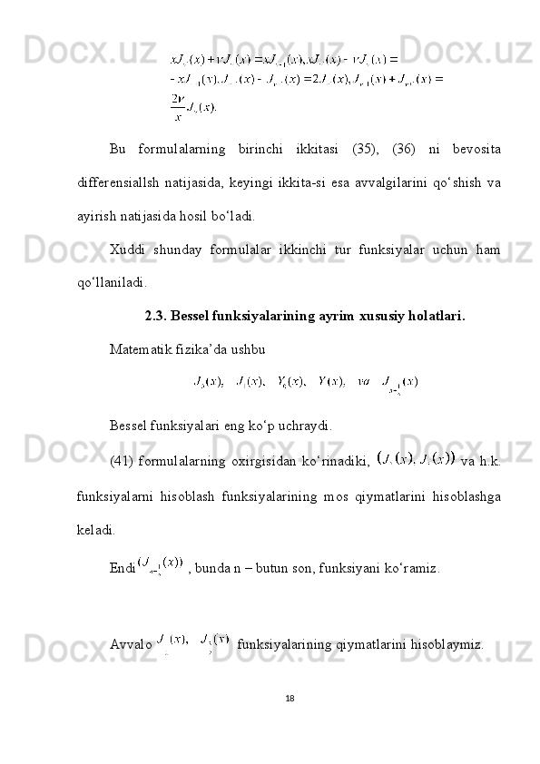 Bu   formulalarning   birinchi   ikkitasi   (35),   (36)   ni   bevosita
differensiallsh   natijasida,   keyingi  ikkita-si   esa  avvalgilarini  qo‘shish  va
ayirish natijasida hosil bo‘ladi.
Xuddi   shunday   formulalar   ikkinchi   tur   funksiyalar   uchun   ham
qo‘llaniladi.
2.3. Bessel funksiyalarining ayrim xususiy holatlari.
Matematik fizika’da ushbu
Bessel funksiyalari eng ko‘p uchraydi.
(41)   formulalarning   oxirgisidan   ko‘rinadiki,     va   h.k.
funksiyalarni   hisoblash   funksiyalarining   mos   qiymatlarini   hisoblashga
keladi.
Endi  , bunda n – butun son, funksiyani ko‘ramiz.
Avvalo    funksiyalarining qiymatlarini hisoblaymiz.
18 