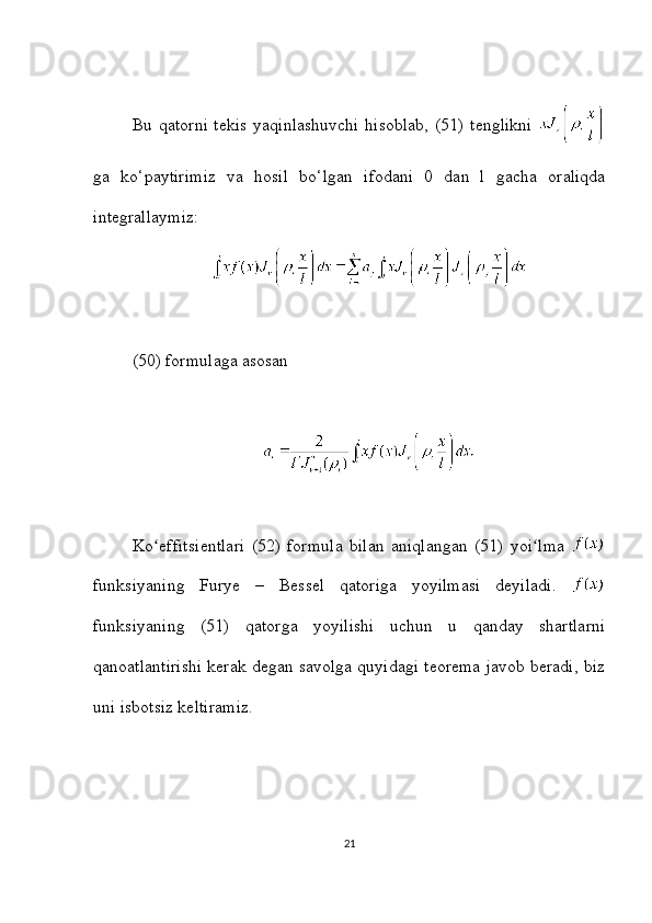 Bu qatorni tekis yaqinlashuvchi  hisoblab,  (51) tenglikni  
ga   ko‘paytirimiz   va   hosil   bo‘lgan   ifodani   0   dan   l   gacha   oraliqda
integrallaymiz:
(50) formulaga asosan
Ko effitsientlari   (52)   formula   bilan   aniqlangan   (51)   yoi lma  ʻ ʻ
funksiyaning   Furye   –   Bessel   qatoriga   yoyilmasi   deyiladi.  
funksiyaning   (51)   qatorga   yoyilishi   uchun   u   qanday   shartlarni
qanoatlantirishi kerak degan savolga quyidagi teorema javob beradi, biz
uni isbotsiz keltiramiz.
21 