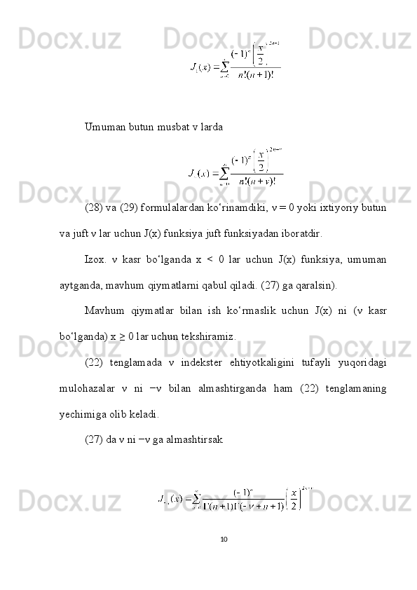 Umuman butun musbat v larda
(28) va (29) formulalardan ko‘rinamdiki, ν = 0 yoki ixtiyoriy butun
va juft ν lar uchun J(x) funksiya juft funksiyadan iboratdir.
Izox.   ν   kasr   bo‘lganda   x   <   0   lar   uchun   J(x)   funksiya,   umuman
aytganda, mavhum qiymatlarni qabul qiladi. (27) ga qaralsin).
Mavhum   qiymatlar   bilan   ish   ko‘rmaslik   uchun   J(x)   ni   (ν   kasr
bo‘lganda) x ≥ 0 lar uchun tekshiramiz.
(22)   tenglamada   ν   indekster   ehtiyotkaligini   tufayli   yuqoridagi
mulohazalar   ν   ni   −ν   bilan   almashtirganda   ham   (22)   tenglamaning
yechimiga olib keladi.
(27) da ν ni −ν ga almashtirsak
10 