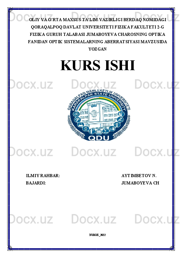 OLIY VA O’RTA MAXSUS TA’LIM VAZIRLIGI BERDAQ NOMIDAGI
QORAQALPOQ DAVLAT UNIVERSITETI FIZIKA FAKULTETI 2-G
FIZIKA GURUH TALABASI JUMABOYEVA CHAROSNING OPTIKA
FANIDAN   OPTIK   SISTEMALARNING   ABERRATSIYASI   MAVZUSIDA
YOZGAN
KURS  ISHI
ILMIY   RAHBAR: AYTIMBETOV   N.
BAJARDI: JUMABOYEVA   CH
NUKUS_2022 