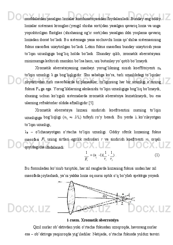 moddalardan   yasalgan   linzalar   kombinatsiyasidan   foydalaniladi.   Bunday   eng   oddiy
linzalar sistemasi kronglas (yengil shisha sorti)dan yasalgan qavariq linza va unga
yopishtirilgan   flintglas   (shishaning   og‘ir   sorti)dan   yasalgan   ikki   yoqlama   qavariq
linzadan iborat bo‘ladi. Bu sistemaga yana sochuvchi linza qo‘shilsa sistemasining
fokus masofasi uzaytirilgan bo‘ladi. Lekin fokus masofani bunday uzaytirish yana
to‘lqin   uzunligiga   bog‘liq   holda   bo‘ladi.   Shunday   qilib,   xromatik   aberratsiyani
minimumga keltirish mumkin bo‘lsa ham, uni butunlay yo‘qotib bo‘lmaydi.
Xromatik   aberratsiyaning   manbayi   yorug‘likning   sinish   koeffitsiyenti   n
λ
to'lqin uzunligi λ ga bog‘liqligidir. Shu sababga ko‘ra, turli uzunlikdagi to’lqinlar
obyektivdan   turli   masofalarda   to‘planadilar;   to’lqinning   har   bir   uzunligi   o‘zining
fokusi F
λ  ga ega. Yorug’liklarning akslanishi to’lqin uzunligiga bog’liq bo’lmaydi,
shuning   uchun   ko‘zguli   sistemalarda   xromatik   aberratsiya   kuzatilmaydi,   bu   esa
ulaming refraktorlar oldida afzalligidir [5].
Xromatik   aberratsiya   linzani   sindirish   koefitsentini   nurning   to‘lqin
uzunligiga   bog‘liqligi   ( n
      1/
 )   tufayli   ro‘y   beradi.   Bu   yerda  
   ko‘rilayotgan
to‘lqin   uzunligi,

0   –   o‘lchanayotgan   o‘rtacha   to‘lqin   uzunligi.   Oddiy   sferik   linzaning   fokus
masofasi   F
   uning   sirtlari   egrilik   radiuslari   r   va   sindirish   koefitsenti   n
   orqali
quyidagicha 
ifodalanadi:
1 
   ( n      1)(   1  
   1  
)   . (1)
 r
1 r
2
Bu formuladan ko‘rinib turiptiki, har xil ranglarda linzaning fokusi undan har xil  
masofada joylashadi,   ya’ni yakka linza oq   nurni optik o‘q bo‘ylab spektrga yoyadi.
1- rasm.   Xromatik   aberratsiya
Qizil nurlar ob’ektivdan yoki o‘rtacha fokusdan uzoqroqda, havorang nurlar 
esa   –   ob’ektivga   yaqinroqda   yig‘iladilar.   Natijada,   o‘rtacha   fokusda   yulduz   tasviriF 