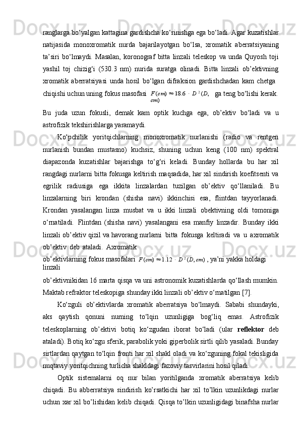 ranglarga bo‘yalgan kattagina gardishcha ko‘rinishga ega bo‘ladi. Agar kuzatishlar
natijasida   monoxromatik   nurda   bajarilayotgan   bo‘lsa,   xromatik   aberratsiyaning
ta’siri   bo‘lmaydi.   Masalan,   koronograf   bitta   linzali   teleskop   va   unda   Quyosh   toji
yashil   toj   chizig‘i   (530.3   nm)   nurida   suratga   olinadi.   Bitta   linzali   ob’ektivning
xromatik   aberratsiyasi   unda   hosil   bo‘lgan   difraksion   gardishchadan   kam   chetga
chiqishi   uchun   uning   fokus   masofasiF (cm	)  18.6	  D 2 (D, 	
cm	)
ga   teng   bo‘lishi   kerak.
Bu   juda   uzun   fokusli,   demak   kam   optik   kuchga   ega,   ob’ektiv   bo‘ladi   va   u
astrofizik tekshirishlarga yaramaydi.
Ko‘pchilik   yoritqichlarning   monoxromatik   nurlanishi   (radio   va   rentgen
nurlanish   bundan   mustasno)   kuchsiz,   shuning   uchun   keng   (100   nm)   spektral
diapazonda   kuzatishlar   bajarishga   to‘g‘ri   keladi.   Bunday   hollarda   bu   har   xil
rangdagi nurlarni bitta fokusga keltirish maqsadida, har xil sindirish koefitsenti va
egrilik   radiusiga   ega   ikkita   linzalardan   tuzilgan   ob’ektiv   qo‘llaniladi.   Bu
linzalarning   biri   krondan   (shisha   navi)   ikkinchisi   esa,   flintdan   tayyorlanadi.
Krondan   yasalangan   linza   musbat   va   u   ikki   linzali   obektivning   oldi   tomoniga
o‘rnatiladi.   Flintdan   (shisha   navi)   yasalangani   esa   manfiy   linzadir.   Bunday   ikki
linzali   ob’ektiv   qizil   va   havorang nurlarni   bitta   fokusga   keltiradi   va   u   axromatik
ob’ektiv   deb   ataladi.   Axromatik
ob’ektivlarning   fokus   masofalari   F   ( cm )      1.12      D   2
  ( D ,   cm )   , ya’ni   yakka   holdagi  
linzali
ob’ektivnikidan 16 marta qisqa va uni astronomik kuzatishlarda qo‘llash mumkin.
Maktab refraktor teleskopiga shunday ikki linzali ob’ektiv o‘rnatilgan [7].
Ko‘zguli   ob’ektivlarda   xromatik   aberratsiya   bo‘lmaydi.   Sababi   shundayki,
aks   qaytish   qonuni   nurning   to‘lqin   uzunligiga   bog‘liq   emas.   Astrofizik
teleskoplarning   ob’ektivi   botiq   ko‘zgudan   iborat   bo‘ladi   (ular   reflektor   deb
ataladi). Botiq ko‘zgu sferik, parabolik yoki giperbolik sirtli qilib yasaladi. Bunday
sirtlardan qaytgan to‘lqin fronti har xil shakl oladi va ko‘zguning fokal tekisligida
nuqtaviy yoritqichning turlicha shakldagi fazoviy tasvirlarini hosil qiladi.
Optik   sistemalarni   oq   nur   bilan   yoritilganda   xromatik   aberratsiya   kelib
chiqadi.   Bu   abberratsiya   sindirish   ko’rsatkichi   har   xil   to’lkin   uzunlikdagi   nurlar
uchun xar xil bo’lishidan kelib chiqadi. Qisqa to’lkin uzunligidagi binafsha nurlar 