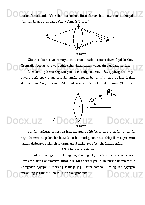 nurlar   fokuslanadi.   Yetti   hil   nur   uchun   linza   fokusi   bitta   nuqtada   bo’lmaydi.
Natijada ta’sir bo’yalgan bo’lib ko’rinadi (2-rasm).
2- rasm
Sferik   abberratsiya   kamaytirish   uchun   linzalar   sistemasidan   foydalaniladi.
Xromatik   aberratsiyani   yo’qotish   uchun   linza   sirtiga   yupqa   tiniq   qatlam   surtiladi.
Linzalarning   kamchiligidan   yana   biri   astigmatizmdir.   Bu   quyidagicha:   Agar
buyum   bosh   optik   o’qga   nisbatan   ancha   uzoqda   bo’lsa   ta’sir   xira   bo’ladi.   Lekin
ekranni u yoq bu yoqga surib ikki joyda ikki xil ta’sirni ko’rish mumkin (3-rasm).
3- rasm
Bundan   tashqari   distorsiya   ham   mavjud   bo’lib   bu   ta’sirni   linzadan   o’tganda
keyin   hamma   nuqtalari   bir   hilda   katta   bo’lmasligidan   kelib   chiqadi.   Astigmatizm
hamda   distorsiya ishlatish soxasiga qarab imkoniyati boricha kamaytiriladi.
2.3. Sferik   aberratsiya
Sferik   sirtga   ega   botiq   ko‘zguda,   shuningdek,   sferik   sirtlarga   ega   qavariq
linzalarda sferik  aberratsiya  kuzatiladi.  Bu  aberratsiyani  tushuntirish  uchun  sferik
ko‘zgudan   qaytgan   nurlarning   fokusga   yig‘ilishini   parabolik   ko‘zgudan   qaytgan
nurlarning yig‘ilishi bilan solishtirib o‘rganamiz. 