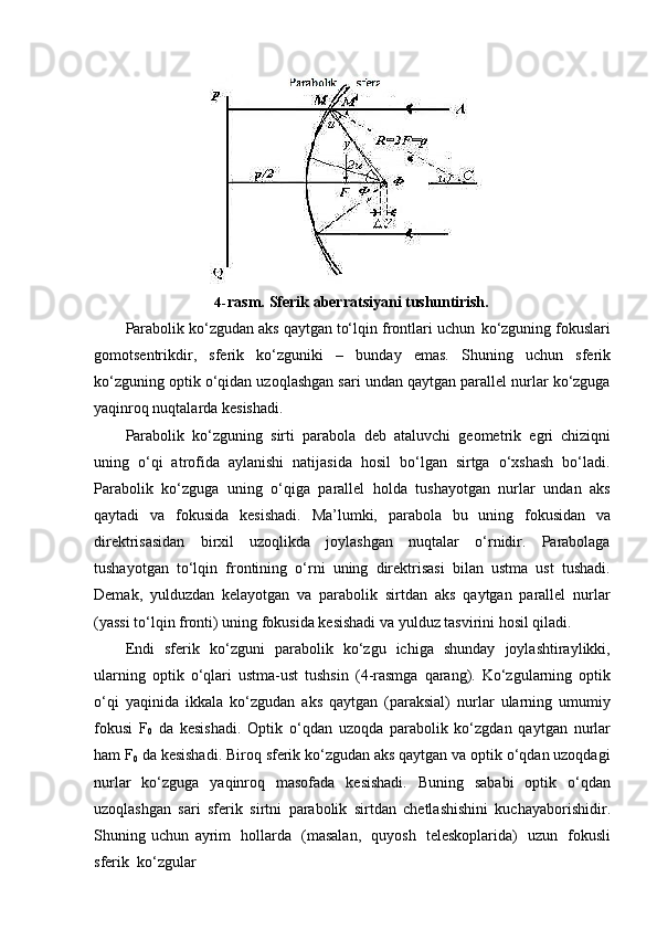 4- rasm.   Sferik   aberratsiyani   tushuntirish.
Parabolik   ko‘zgudan   aks   qaytgan   to‘lqin   frontlari   uchun   ko‘zguning   fokuslari
gomotsentrikdir,   sferik   ko‘zguniki   –   bunday   emas.   Shuning   uchun   sferik
ko‘zguning optik o‘qidan uzoqlashgan sari undan qaytgan parallel nurlar ko‘zguga
yaqinroq nuqtalarda kesishadi.
Parabolik   ko‘zguning   sirti   parabola   deb   ataluvchi   geometrik   egri   chiziqni
uning   o‘qi   atrofida   aylanishi   natijasida   hosil   bo‘lgan   sirtga   o‘xshash   bo‘ladi.
Parabolik   ko‘zguga   uning   o‘qiga   parallel   holda   tushayotgan   nurlar   undan   aks
qaytadi   va   fokusida   kesishadi.   Ma’lumki,   parabola   bu   uning   fokusidan   va
direktrisasidan   birxil   uzoqlikda   joylashgan   nuqtalar   o‘rnidir.   Parabolaga
tushayotgan   to‘lqin   frontining   o‘rni   uning   direktrisasi   bilan   ustma   ust   tushadi.
Demak,   yulduzdan   kelayotgan   va   parabolik   sirtdan   aks   qaytgan   parallel   nurlar
(yassi to‘lqin fronti) uning fokusida kesishadi va yulduz tasvirini hosil qiladi.
Endi   sferik   ko‘zguni   parabolik   ko‘zgu   ichiga   shunday   joylashtiraylikki,
ularning   optik   o‘qlari   ustma-ust   tushsin   (4-rasmga   qarang).   Ko‘zgularning   optik
o‘qi   yaqinida   ikkala   ko‘zgudan   aks   qaytgan   (paraksial)   nurlar   ularning   umumiy
fokusi   F
0   da   kesishadi.   Optik   o‘qdan   uzoqda   parabolik   ko‘zgdan   qaytgan   nurlar
ham F
0   da kesishadi. Biroq sferik ko‘zgudan aks qaytgan va optik o‘qdan uzoqdagi
nurlar   ko‘zguga   yaqinroq   masofada   kesishadi.   Buning   sababi   optik   o‘qdan
uzoqlashgan   sari   sferik   sirtni   parabolik   sirtdan   chetlashishini   kuchayaborishidir.
Shuning   uchun   ayrim   hollarda   (masalan,   quyosh   teleskoplarida)   uzun   fokusli
sferik   ko‘zgular 