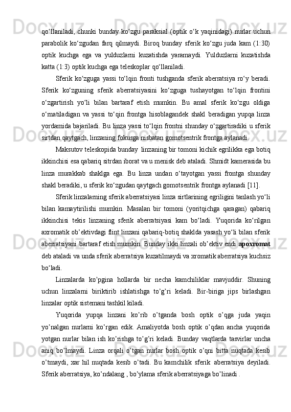 qo‘llaniladi,   chunki   bunday   ko‘zgu   paraksial   (optik   o‘k   yaqinidagi)   nurlar   uchun
parabolik   ko‘zgudan   farq   qilmaydi.   Biroq   bunday   sferik   ko‘zgu   juda   kam   (1:30)
optik   kuchga   ega   va   yulduzlarni   kuzatishda   yaramaydi.   Yulduzlarni   kuzatishda
katta (1:3) optik kuchga ega teleskoplar qo‘llaniladi.
Sferik  ko‘zguga   yassi   to‘lqin  fronti  tushganda   sferik  aberratsiya   ro‘y  beradi.
Sferik   ko‘zguning   sferik   aberratsiyasini   ko‘zguga   tushayotgan   to‘lqin   frontini
o‘zgartirish   yo‘li   bilan   bartaraf   etish   mumkin.   Bu   amal   sferik   ko‘zgu   oldiga
o‘rnatiladigan   va   yassi   to‘qin   frontga   hisoblagandek   shakl   beradigan   yupqa   linza
yordamida bajariladi. Bu linza yassi to‘lqin frontni shunday o‘zgartiradiki u sferik
sirtdan qaytgach, linzaning fokusga nisbatan gomotsentrik frontga aylanadi.
Maksutov teleskopida bunday   linzaning bir tomoni kichik egrilikka ega botiq
ikkinchisi   esa   qabariq   sitrdan   iborat   va   u   menisk   deb   ataladi.   Shmidt   kamerasida   bu
linza   murakkab   shaklga   ega.   Bu   linza   undan   o‘tayotgan   yassi   frontga   shunday
shakl beradiki, u sferik ko‘zgudan qaytgach gomotsentrik frontga aylanadi [11].
Sferik   linzalarning sferik aberratsiyasi   linza sirtlarining   egriligini tanlash yo‘li
bilan   kamaytirilishi   mumkin.   Masalan   bir   tomoni   (yoritqichga   qaragan)   qabariq
ikkinchisi   tekis   linzaning   sferik   aberratsiyasi   kam   bo‘ladi.   Yuqorida   ko‘rilgan
axromatik ob’ektivdagi flint linzani qabariq-botiq shaklda yasash yo‘li bilan sferik
aberratsiyani bartaraf etish mumkin. Bunday ikki linzali ob’ektiv endi   apoxromat
deb   ataladi   va   unda   sferik   aberratsiya   kuzatilmaydi   va   xromatik aberratsiya   kuchsiz
bo‘ladi.
Linzalarda   ko’pgina   hollarda   bir   necha   kamchiliklar   mavjuddir.   Shuning
uchun   linzalarni   biriktirib   ishlatishga   to’g’ri   keladi.   Bir-biriga   jips   birlashgan
linzalar   optik sistemani tashkil kiladi.
Yuqorida   yupqa   linzani   ko’rib   o’tganda   bosh   optik   o’qga   juda   yaqin
yo’nalgan   nurlarni   ko’rgan   edik.   Amaliyotda   bosh   optik   o’qdan   ancha   yuqorida
yotgan  nurlar   bilan   ish   ko’rishga   to’g’ri   keladi.   Bunday   vaqtlarda   tasvirlar   uncha
aniq   bo’lmaydi.   Linza   orqali   o’tgan   nurlar   bosh   optik   o’qni   bitta   nuqtada   kesib
o’tmaydi,   xar   hil   nuqtada   kesib   o’tadi.   Bu   kamchilik   sferik   aberratsiya   deyiladi.
Sferik aberratsiya, ko’ndalang , bo’ylama sferik aberratsiyaga bo’linadi . 