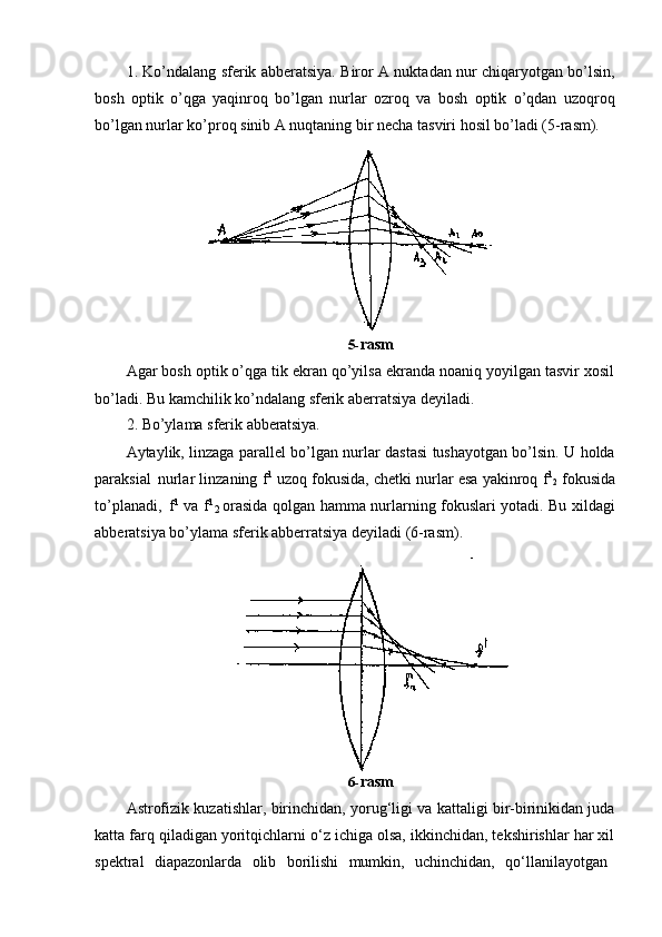 21. Ko’ndalang sferik abberatsiya. Biror A nuktadan nur chiqaryotgan bo’lsin,
bosh   optik   o’qga   yaqinroq   bo’lgan   nurlar   ozroq   va   bosh   optik   o’qdan   uzoqroq
bo’lgan nurlar ko’proq sinib A nuqtaning bir necha tasviri hosil bo’ladi (5-rasm).
5- rasm
Agar bosh optik o’qga tik ekran qo’yilsa ekranda noaniq yoyilgan tasvir xosil
bo’ladi. Bu kamchilik ko’ndalang sferik aberratsiya deyiladi.
2. Bo’ylama   sferik   abberatsiya.
Aytaylik, linzaga parallel bo’lgan nurlar dastasi tushayotgan bo’lsin. U holda
paraksial   nurlar linzaning f 1
  uzoq fokusida, chetki nurlar esa yakinroq f 1
2  fokusida
to’planadi,   f 1
  va f 1
  orasida qolgan hamma nurlarning fokuslari yotadi. Bu xildagi
abberatsiya bo’ylama sferik abberratsiya deyiladi (6-rasm).
6- rasm
Astrofizik kuzatishlar, birinchidan, yorug‘ligi va kattaligi bir-birinikidan juda
katta farq qiladigan yoritqichlarni o‘z ichiga olsa, ikkinchidan, tekshirishlar har xil
spektral  diapazonlarda	  olib	  borilishi	  mumkin,	  uchinchidan,	  qo‘llanilayotgan 