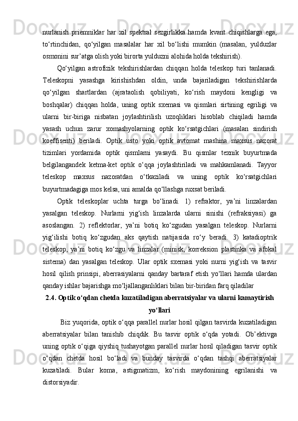 nurlanish   priemniklar   har   xil   spektral   sezgirlikka   hamda   kvant   chiqishlarga   ega,
to‘rtinchidan,   qo‘yilgan   masalalar   har   xil   bo‘lishi   mumkin   (masalan,   yulduzlar
osmonini sur’atga olish yoki birorta yulduzni alohida holda tekshirish).
Qo‘yilgan   astrofizik   tekshirishlardan   chiqqan   holda   teleskop   turi   tanlanadi.
Teleskopni   yasashga   kirishishdan   oldin,   unda   bajariladigan   tekshirishlarda
qo‘yilgan   shartlardan   (ajrataolish   qobiliyati,   ko‘rish   maydoni   kengligi   va
boshqalar)   chiqqan   holda,   uning   optik   sxemasi   va   qismlari   sirtining   egriligi   va
ularni   bir-biriga   nisbatan   joylashtirilish   uzoqliklari   hisoblab   chiqiladi   hamda
yasash   uchun   zarur   xomashyolarning   optik   ko‘rsatgichlari   (masalan   sindirish
koeffisenti)   beriladi.   Optik   usto   yoki   optik   avtomat   mashina   maxsus   nazorat
tizimlari   yordamida   optik   qismlarni   yasaydi.   Bu   qismlar   texnik   buyurtmada
belgilangandek   ketma-ket   optik   o‘qqa   joylashtiriladi   va   mahkamlanadi.   Tayyor
teleskop   maxsus   nazoratdan   o‘tkaziladi   va   uning   optik   ko‘rsatgichlari
buyurtmadagiga   mos   kelsa,   uni   amalda   qo‘llashga   ruxsat  beriladi.
Optik   teleskoplar   uchta   turga   bo‘linadi.   1)   refraktor,   ya’ni   linzalardan
yasalgan   teleskop.   Nurlarni   yig‘ish   linzalarda   ularni   sinishi   (refraksiyasi)   ga
asoslangan.   2)   reflektorlar,   ya’ni   botiq   ko‘zgudan   yasalgan   teleskop.   Nurlarni
yig‘ilishi   botiq   ko‘zgudan   aks   qaytish   natijasida   ro‘y   beradi.   3)   katadioptrik
teleskop,   ya’ni   botiq   ko‘zgu   va   linzalar   (minisk,   korreksion   plastinka   va   afokal
sistema)   dan   yasalgan   teleskop.   Ular   optik   sxemasi   yoki   nurni   yig‘ish   va   tasvir
hosil   qilish   prinsipi,   aberrasiyalarni   qanday   bartaraf   etish   yo‘llari   hamda   ulardan
qanday   ishlar   bajarishga mo‘ljallanganliklari bilan bir-biridan farq qiladilar
2.4. Optik   o‘qdan   chetda   kuzatiladigan   aberratsiyalar   va   ularni   kamaytirish
yo‘llari
Biz yuqorida, optik o‘qqa parallel nurlar hosil qilgan tasvirda kuzatiladigan
aberratsiyalar   bilan   tanishib   chiqdik.   Bu   tasvir   optik   o‘qda   yotadi.   Ob’ektivga
uning optik o‘qiga qiyshiq tushayotgan  parallel  nurlar  hosil  qiladigan tasvir optik
o‘qdan   chetda   hosil   bo‘ladi   va   bunday   tasvirda   o‘qdan   tashqi   aberratsiyalar
kuzatiladi.   Bular   koma,   astigmatizm,   ko‘rish   maydonining   egrilanishi   va
distorsiyadir. 