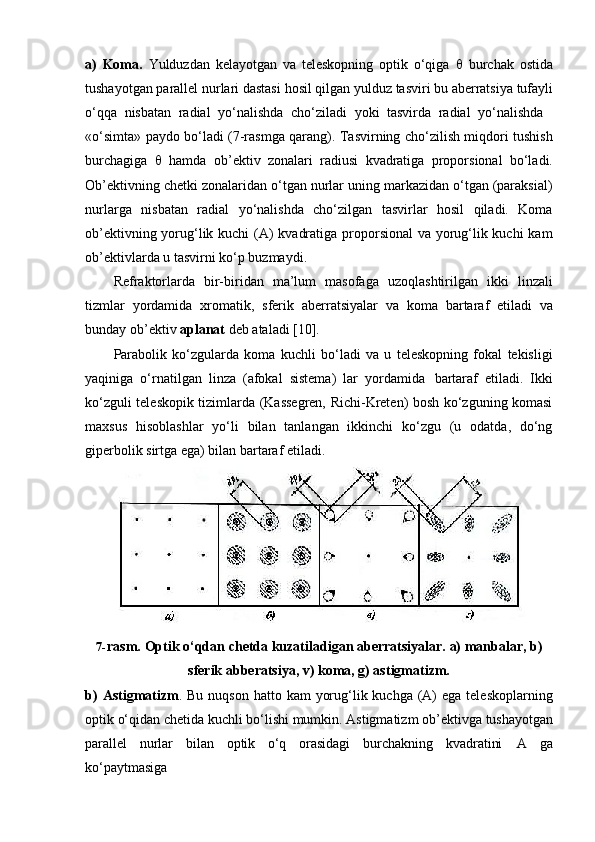 a) Koma.   Yulduzdan   kelayotgan   va   teleskopning   optik   o‘qiga      burchak   ostida
tushayotgan   parallel   nurlari   dastasi   hosil   qilgan   yulduz   tasviri   bu   aberratsiya   tufayli
o‘qqa   nisbatan   radial   yo‘nalishda   cho‘ziladi   yoki   tasvirda   radial   yo‘nalishda
«o‘simta» paydo bo‘ladi (7-rasmga qarang). Tasvirning cho‘zilish miqdori tushish
burchagiga      hamda   ob’ektiv   zonalari   radiusi   kvadratiga   proporsional   bo‘ladi.
Ob’ektivning chetki zonalaridan o‘tgan nurlar uning markazidan o‘tgan (paraksial)
nurlarga   nisbatan   radial   yo‘nalishda   cho‘zilgan   tasvirlar   hosil   qiladi.   Koma
ob’ektivning yorug‘lik kuchi  (A) kvadratiga proporsional  va yorug‘lik kuchi  kam
ob’ektivlarda u tasvirni ko‘p buzmaydi.
Refraktorlarda   bir-biridan   ma’lum   masofaga   uzoqlashtirilgan   ikki   linzali
tizmlar   yordamida   xromatik,   sferik   aberratsiyalar   va   koma   bartaraf   etiladi   va
bunday ob’ektiv  aplanat  deb ataladi [10].
Parabolik   ko‘zgularda   koma   kuchli   bo‘ladi   va   u   teleskopning   fokal   tekisligi
yaqiniga   o‘rnatilgan   linza   (afokal   sistema)   lar   yordamida   bartaraf   etiladi.   Ikki
ko‘zguli teleskopik tizimlarda (Kassegren, Richi-Kreten) bosh ko‘zguning komasi
maxsus   hisoblashlar   yo‘li   bilan   tanlangan   ikkinchi   ko‘zgu   (u   odatda,   do‘ng
giperbolik sirtga ega) bilan bartaraf etiladi.
7- rasm.   Optik   o‘qdan   chetda   kuzatiladigan   aberratsiyalar.   a)   manbalar,   b)
sferik abberatsiya, v) koma, g) astigmatizm.
b) Astigmatizm . Bu nuqson  hatto kam  yorug‘lik kuchga (A)  ega  teleskoplarning
optik   o‘qidan   chetida   kuchli   bo‘lishi   mumkin.   Astigmatizm   ob’ektivga   tushayotgan
parallel   nurlar   bilan   optik   o‘q   orasidagi   burchakning   kvadratini   A   ga
ko‘paytmasiga 