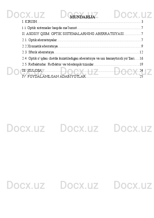 MUNDARIJA
I. KIRISH ................................................................................................................... 3
1.1. Optik   sistemalar   haqida   ma’lumot ....................................................................... 7
II. ASOSIY   QISM.   OPTIK   SISTEMALARNING   ABERRATSIYASI ................... 7
2.1. Optik   aberratsiyalar ............................................................................................. 7
2.2 Xromatik   aberratsiya ........................................................................................... 9
2.3. Sferik   aberratsiya .............................................................................................. 12
2.4. Optik   o‘qdan   chetda   kuzatiladigan   aberratsiya   va   uni   kamaytirish   yo‘llari ..... 16
2.5. Refraktorlar.   Reflektor   va   teleskopik   tizimlar .................................................. 19
III. XULOSA ........................................................................................................... 24
IV. FOYDALANILGAN   ADABIYOTLAR ........................................................... 25 