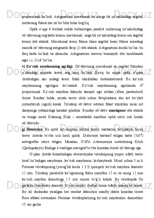 proporsional   bo‘ladi.  Astigmatizm   meredianal  va  ularga tik  yo‘nalishdagi  sagittal
nurlarning fokusi har xil bo‘lishi bilan bog‘liq.
Optik   o‘qqa      buchak   ostida   tushayotgan   parallel   nurlarning   yo‘nalishidagi
ob’ektivning   eng   katta   kesimi   meredional,   unga   tik   yo‘nalishdagi   kesim   esa   sagittal
kesim   deb   ataladi.   Meredional   kesm   fokusi   bilan   sagittal   kesm   fokusi   orasidagi
masofa ob’ektivning astigmatik farqi ( l ) deb ataladi. Astigmatizm   kuchli bo‘lsa, bu
farq   katta   bo‘ladi   va   aksincha.   Astigmatizm   tasvirni   buzmaydi   deb   hisoblanadi
agar  l    2  /A 2
  bo‘lsa.
v)   Ko‘rish   maydonining   egriligi.   Ob’ektivning   meredional   va   sagittal   fokuslari
o‘rtasidagi   nuqtada   tasvir   eng   aniq   bo‘ladi.   Biroq   bu   nuqta   optik   o‘qdan
chetlashgan   sari   undagi   tasvir   fokal   tekislikdan   chetlashaboradi.   Bu   ko‘rish
maydonining   egriligini   ko‘rsatadi.   Ko‘rish   maydonining   egrilanishi    2
proporsional.   Ko‘rish   maydoni   ikkinchi   darajali   egri   sirtdan   (sfera,   paraboloid)
iborat.   Bunday   holda,   yaxshi   tasvir   olish   uchun   fotoplenkani   shu   sirt   bo‘ylab
joylashtirish   (egish)   kerak.   Teleskop   ob’ektivi   ustolari   fokal   tekislikni   yassi   sirt
darajasiga   yetkazishga   harakat   qiladilar.   Bunday   ob’ektiv   anastigmat   deb   ataladi
va   bunga   misol   Kukning   (Kuk   –   amerikalik   mashhur   optik   usto)   uch   linzali
ob’ektividir.
g)   Distorsiya .   Bu   optik   sirt   nuqsoni   yulduz   tasviri   markazini   bo‘zmaydi,   biroq
tasvir   chetida   to‘rtta   uch   hosil   qiladi.   Distorsiya   bartaraf   etilgan   katta   (5x5 0
)
astrograflar   ixtiro   etilgan.   Masalan,   O‘zFA   Astronomiya   institutining   Kitob
(Qashqadaryo) filialiga o‘rnatilgan astrograf to‘rtta linzadan iborat ob’ektivga ega.
O‘qdan   chetda   kuzatiladigan   aberratsiyalar   teleskopning   yuqori   sifatli   tasvir
hosil bo‘ladigan maydonini, ko‘rish maydonini, kichraytiradi. Misol uchun 5 m li
Polomar teleskopining (yorug‘lik kuchi 1:3.3) qoniqarli ko‘rish maydoni diametri
12   mm.   Teleskop   parabolik   ko‘zgusining   fokus   masofasi   17   m   va   uning   12   mm
ko‘rish   maydon   diametriga   2.5   yoy   minuti   to‘g‘ri   keladi.   Bu   teleskopda   Oy
gardishi (burchakiy diametri 31 yoy minuti) chetlari koma tufayli noaniq ko‘rinadi.
Bir   xil   shishadan   yasalgan   biri   musbat   ikkinchisi   manfiy   ikkita   linzadan   iborat
Ross   afokal   sistemalari   Polomar   teleskoplarining   ko‘rish   maydonlari   diametrlari
15   sm   gacha 