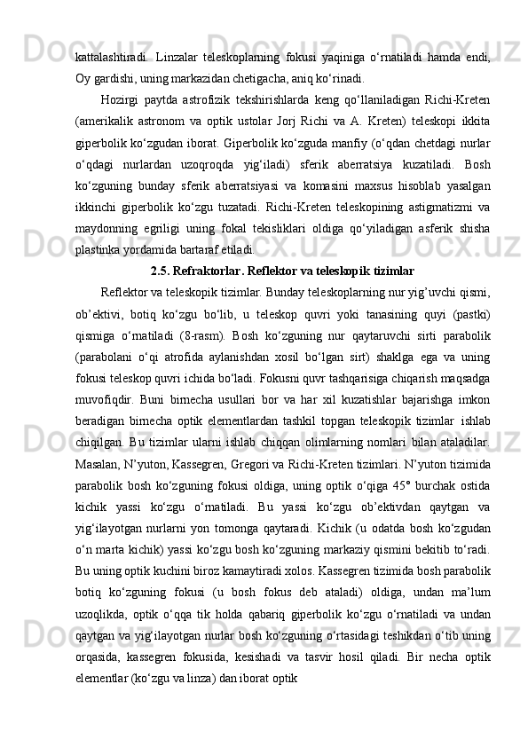 kattalashtiradi.   Linzalar   teleskoplarning   fokusi   yaqiniga   o‘rnatiladi   hamda   endi,
Oy gardishi, uning markazidan chetigacha, aniq ko‘rinadi.
Hozirgi   paytda   astrofizik   tekshirishlarda   keng   qo‘llaniladigan   Richi-Kreten
(amerikalik   astronom   va   optik   ustolar   Jorj   Richi   va   A.   Kreten)   teleskopi   ikkita
giperbolik ko‘zgudan iborat. Giperbolik ko‘zguda manfiy (o‘qdan chetdagi nurlar
o‘qdagi   nurlardan   uzoqroqda   yig‘iladi)   sferik   aberratsiya   kuzatiladi.   Bosh
ko‘zguning   bunday   sferik   aberratsiyasi   va   komasini   maxsus   hisoblab   yasalgan
ikkinchi   giperbolik   ko‘zgu   tuzatadi.   Richi-Kreten   teleskopining   astigmatizmi   va
maydonning   egriligi   uning   fokal   tekisliklari   oldiga   qo‘yiladigan   asferik   shisha
plastinka yordamida bartaraf etiladi.
2.5. Refraktorlar.   Reflektor   va   teleskopik   tizimlar
Reflektor va teleskopik tizimlar. Bunday teleskoplarning nur yig’uvchi qismi,
ob’ektivi,   botiq   ko‘zgu   bo‘lib,   u   teleskop   quvri   yoki   tanasining   quyi   (pastki)
qismiga   o‘rnatiladi   (8-rasm).   Bosh   ko‘zguning   nur   qaytaruvchi   sirti   parabolik
(parabolani   o‘qi   atrofida   aylanishdan   xosil   bo‘lgan   sirt)   shaklga   ega   va   uning
fokusi teleskop quvri ichida bo‘ladi. Fokusni quvr tashqarisiga chiqarish maqsadga
muvofiqdir.   Buni   birnecha   usullari   bor   va   har   xil   kuzatishlar   bajarishga   imkon
beradigan   birnecha   optik   elementlardan   tashkil   topgan   teleskopik   tizimlar   ishlab
chiqilgan.   Bu   tizimlar   ularni   ishlab   chiqqan   olimlarning   nomlari   bilan   ataladilar.
Masalan, N’yuton, Kassegren,   Gregori va   Richi-Kreten tizimlari. N’yuton tizimida
parabolik   bosh   ko‘zguning   fokusi   oldiga,   uning   optik   o‘qiga   45°   burchak   ostida
kichik   yassi   ko‘zgu   o‘rnatiladi.   Bu   yassi   ko‘zgu   ob’ektivdan   qaytgan   va
yig‘ilayotgan   nurlarni   yon   tomonga   qaytaradi.   Kichik   (u   odatda   bosh   ko‘zgudan
o‘n marta kichik) yassi  ko‘zgu bosh ko‘zguning markaziy qismini bekitib to‘radi.
Bu uning optik kuchini biroz   kamaytiradi   xolos.   Kassegren   tizimida   bosh   parabolik
botiq   ko‘zguning   fokusi   (u   bosh   fokus   deb   ataladi)   oldiga,   undan   ma’lum
uzoqlikda,   optik   o‘qqa   tik   holda   qabariq   giperbolik   ko‘zgu   o‘rnatiladi   va   undan
qaytgan   va   yig‘ilayotgan   nurlar   bosh ko‘zguning   o‘rtasidagi   teshikdan   o‘tib   uning
orqasida,   kassegren   fokusida,   kesishadi   va   tasvir   hosil   qiladi.   Bir   necha   optik
elementlar (ko‘zgu va linza) dan iborat optik 