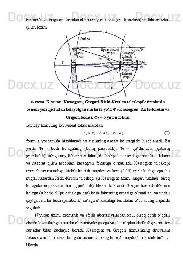 tizimni kuzatishga qo‘llashdan oldin uni yustirovka (optik sozlash) va fokusirovka 
qilish lozim.
8- rasm. N’yuton, Kassegren, Gregori Richi-Kret’en teleskopik tizmlarda
osmon   yoritqichidan   kelayotgan   nurlarni   yo‘li   Ф
1 -Kassegren,   Richi-Kretin   va
Grigori fokusi, Ф
2   – Nyuton fokusi.
Bunday   tizimning   ekvivalent   fokus   masofasiFэ  F1  F2 /(F1  F2  d )	(2)
formula   yordamida   hisoblanadi   va   tizimning   asosiy   ko‘rsatgichi   hisoblanadi.   Bu
yerda   Ф
1   -   bosh   ko‘zguning   (botiq   parabolik),   Ф
2   –   qo‘shimcha   (qabariq
giperbolik) ko‘zguning fokus masofalari, d - ko‘zgular orasidagi masofa. o‘lchash
va   nazorat   qilish   asboblari   kassegren   fokusiga   o‘rnatiladi.   Kassegren   teleskopi
uzun fokus masofaga, kichik ko‘rish maydon va kam (1:15) optik kuchga ega, bu
nuqtai nazardan Richi-Kreten teleskopi  (u Kassegren tizimi singari tuziladi, biroq
ko‘zgularning   ikkalasi   ham   giperbolik)   ikki marta   kuchli.   Gregori   tizimida   ikkinchi
ko‘zgu (u botiq elliptik shaklga ega) bosh fokusning orqasiga o‘rnatiladi va undan
qaytgan nurlar bosh (parabolik) ko‘zgu o‘rdasidagi teshikdan o‘tib uning orqasida
yig‘iladi.
N’yuton   tizimi   xromatik   va   sferik   aberrasiyalardan   xoli,   biroq   optik   o‘qdan
chetda kuzatiladigan barcha aberrasiyalarga ega   va   ular   o‘qdan chetlashgan sari tez
sur’atlar   bilan   kuchayib   boradi.   Kassegren   va   Gregori   tizmlarining   ekvivalent
fokus masofalari   uzun   bo‘lgani   uchun   ularning   ko‘rish   maydonlari   kichik   bo‘ladi.
Ularda 