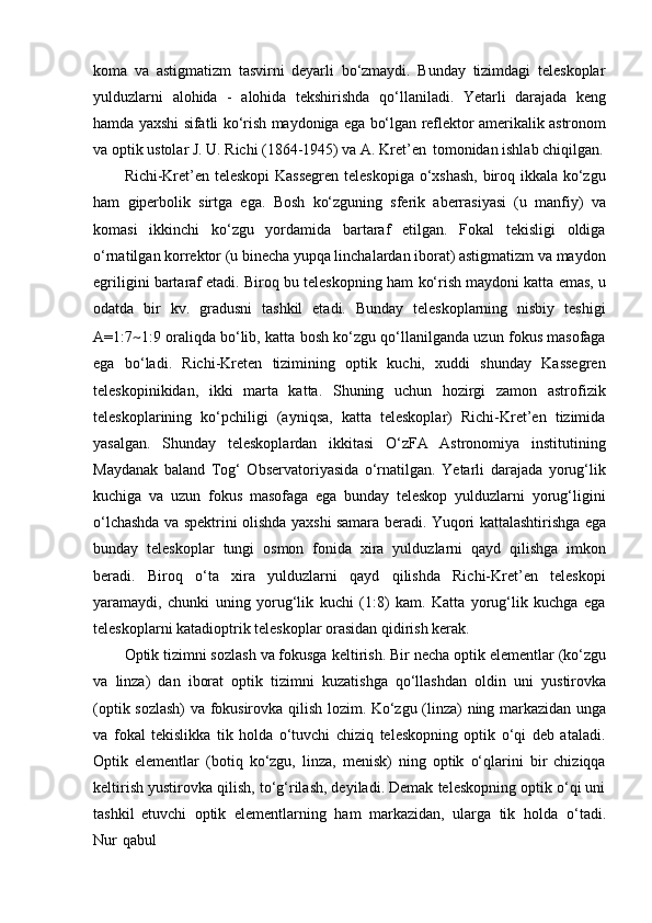 koma   va   astigmatizm   tasvirni   deyarli   bo‘zmaydi.   Bunday   tizimdagi   teleskoplar
yulduzlarni   alohida   -   alohida   tekshirishda   qo‘llaniladi.   Yetarli   darajada   keng
hamda yaxshi   sifatli   ko‘rish   maydoniga   ega   bo‘lgan   reflektor   amerikalik   astronom
va   optik ustolar J. U. Richi (1864-1945) va A. Kret’en   tomonidan ishlab chiqilgan.
Richi-Kret’en teleskopi Kassegren teleskopiga o‘xshash,  biroq ikkala ko‘zgu
ham   giperbolik   sirtga   ega.   Bosh   ko‘zguning   sferik   aberrasiyasi   (u   manfiy)   va
komasi   ikkinchi   ko‘zgu   yordamida   bartaraf   etilgan.   Fokal   tekisligi   oldiga
o‘rnatilgan korrektor (u binecha yupqa linchalardan iborat) astigmatizm va maydon
egriligini bartaraf etadi. Biroq bu teleskopning ham   ko‘rish maydoni katta emas, u
odatda   bir   kv.   gradusni   tashkil   etadi.   Bunday   teleskoplarning   nisbiy   teshigi
A=1:7 ~ 1:9 oraliqda bo‘lib, katta   bosh ko‘zgu qo‘llanilganda uzun fokus masofaga
ega   bo‘ladi.   Richi-Kreten   tizimining   optik   kuchi,   xuddi   shunday   Kassegren
teleskopinikidan,   ikki   marta   katta.   Shuning   uchun   hozirgi   zamon   astrofizik
teleskoplarining   ko‘pchiligi   (ayniqsa,   katta   teleskoplar)   Richi-Kret’en   tizimida
yasalgan.   Shunday   teleskoplardan   ikkitasi   O‘zFA   Astronomiya   institutining
Maydanak   baland   Tog‘   Observatoriyasida   o‘rnatilgan.   Yetarli   darajada   yorug‘lik
kuchiga   va   uzun   fokus   masofaga   ega   bunday   teleskop   yulduzlarni   yorug‘ligini
o‘lchashda va spektrini olishda   yaxshi   samara   beradi.   Yuqori   kattalashtirishga   ega
bunday   teleskoplar   tungi   osmon   fonida   xira   yulduzlarni   qayd   qilishga   imkon
beradi.   Biroq   o‘ta   xira   yulduzlarni   qayd   qilishda   Richi-Kret’en   teleskopi
yaramaydi,   chunki   uning   yorug‘lik   kuchi   (1:8)   kam.   Katta   yorug‘lik   kuchga   ega
teleskoplarni katadioptrik teleskoplar orasidan qidirish kerak.
Optik tizimni sozlash va fokusga   keltirish. Bir necha   optik elementlar (ko‘zgu
va   linza)   dan   iborat   optik   tizimni   kuzatishga   qo‘llashdan   oldin   uni   yustirovka
(optik sozlash)   va   fokusirovka   qilish   lozim.   Ko‘zgu   (linza)   ning   markazidan   unga
va   fokal   tekislikka   tik   holda   o‘tuvchi   chiziq   teleskopning   optik   o‘qi   deb   ataladi.
Optik   elementlar   (botiq   ko‘zgu,   linza,   menisk)   ning   optik   o‘qlarini   bir   chiziqqa
keltirish yustirovka qilish, to‘g‘rilash, deyiladi. Demak teleskopning optik o‘qi uni
tashkil   etuvchi   optik   elementlarning   ham   markazidan,   ularga   tik   holda   o‘tadi.
Nur   qabul 