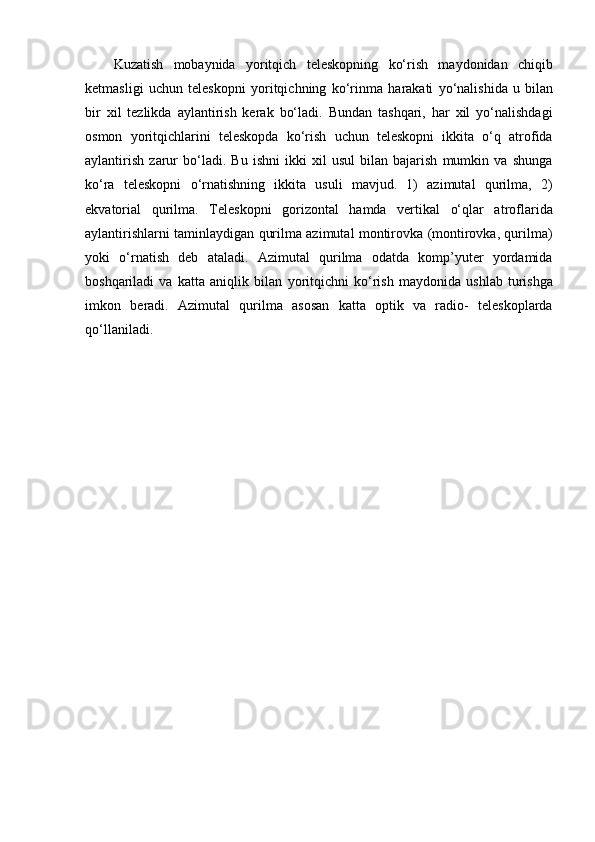 Kuzatish   mobaynida   yoritqich   teleskopning   ko‘rish   maydonidan   chiqib
ketmasligi   uchun   teleskopni   yoritqichning   ko‘rinma   harakati   yo‘nalishida   u   bilan
bir   xil   tezlikda   aylantirish   kerak   bo‘ladi.   Bundan   tashqari,   har   xil   yo‘nalishdagi
osmon   yoritqichlarini   teleskopda   ko‘rish   uchun   teleskopni   ikkita   o‘q   atrofida
aylantirish   zarur   bo‘ladi.   Bu   ishni   ikki   xil   usul   bilan   bajarish   mumkin   va   shunga
ko‘ra   teleskopni   o‘rnatishning   ikkita   usuli   mavjud.   1)   azimutal   qurilma,   2)
ekvatorial   qurilma.   Teleskopni   gorizontal   hamda   vertikal   o‘qlar   atroflarida
aylantirishlarni taminlaydigan qurilma azimutal montirovka (montirovka, qurilma)
yoki   o‘rnatish   deb   ataladi.   Azimutal   qurilma   odatda   komp’yuter   yordamida
boshqariladi   va   katta   aniqlik   bilan   yoritqichni   ko‘rish   maydonida   ushlab   turishga
imkon   beradi.   Azimutal   qurilma   asosan   katta   optik   va   radio-   teleskoplarda
qo‘llaniladi. 