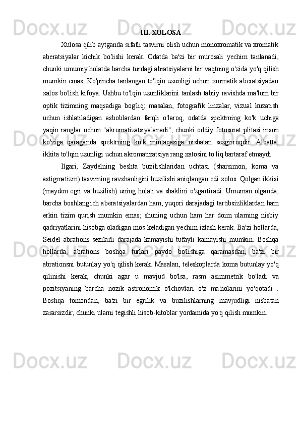 III. XULOSA
Xulosa qilib aytganda sifatli tasvirni olish uchun monoxromatik va xromatik
aberatsiyalar   kichik   bo'lishi   kerak.   Odatda   ba'zi   bir   murosali   yechim   tanlanadi,
chunki   umumiy   holatda   barcha   turdagi abratsiyalarni bir   vaqtning o'zida   yo'q qilish
mumkin emas. Ko'pincha tanlangan to'lqin uzunligi uchun xromatik aberatsiyadan
xalos bo'lish kifoya. Ushbu to'lqin uzunliklarini tanlash tabiiy ravishda ma'lum bir
optik   tizimning   maqsadiga   bog'liq;   masalan,   fotografik   linzalar,   vizual   kuzatish
uchun   ishlatiladigan   asboblardan   farqli   o'laroq,   odatda   spektrning   ko'k   uchiga
yaqin   ranglar   uchun   "akromatizatsiyalanadi",   chunki   oddiy   fotosurat   plitasi   inson
ko'ziga   qaraganda   spektrning   ko'k   mintaqasiga   nisbatan   sezgirroqdir.   Albatta,
ikkita to'lqin uzunligi uchun akromatizatsiya rang xatosini to'liq bartaraf etmaydi.
Ilgari,   Zaydelning   beshta   buzilishlaridan   uchtasi   (sharsimon,   koma   va
astigmatizm) tasvirning ravshanligini buzilishi aniqlangan edi xolos. Qolgan ikkisi
(maydon egri va buzilish) uning holati va shaklini o'zgartiradi. Umuman olganda,
barcha boshlang'ich aberatsiyalardan ham, yuqori darajadagi tartibsizliklardan ham
erkin   tizim   qurish   mumkin   emas;   shuning   uchun   ham   har   doim   ularning   nisbiy
qadriyatlarini hisobga oladigan mos keladigan yechim izlash kerak. Ba'zi hollarda,
Seidel   abrations   sezilarli   darajada   kamayishi   tufayli   kamayishi   mumkin.   Boshqa
hollarda,   abrations   boshqa   turlari   paydo   bo'lishiga   qaramasdan,   ba'zi   bir
abrationsni butunlay yo'q qilish kerak. Masalan, teleskoplarda koma butunlay yo'q
qilinishi   kerak,   chunki   agar   u   mavjud   bo'lsa,   rasm   asimmetrik   bo'ladi   va
pozitsiyaning   barcha   nozik   astronomik   o'lchovlari   o'z   ma'nolarini   yo'qotadi   .
Boshqa   tomondan,   ba'zi   bir   egrilik   va   buzilishlarning   mavjudligi   nisbatan
zararsizdir, chunki ularni tegishli hisob-kitoblar yordamida yo'q qilish mumkin. 