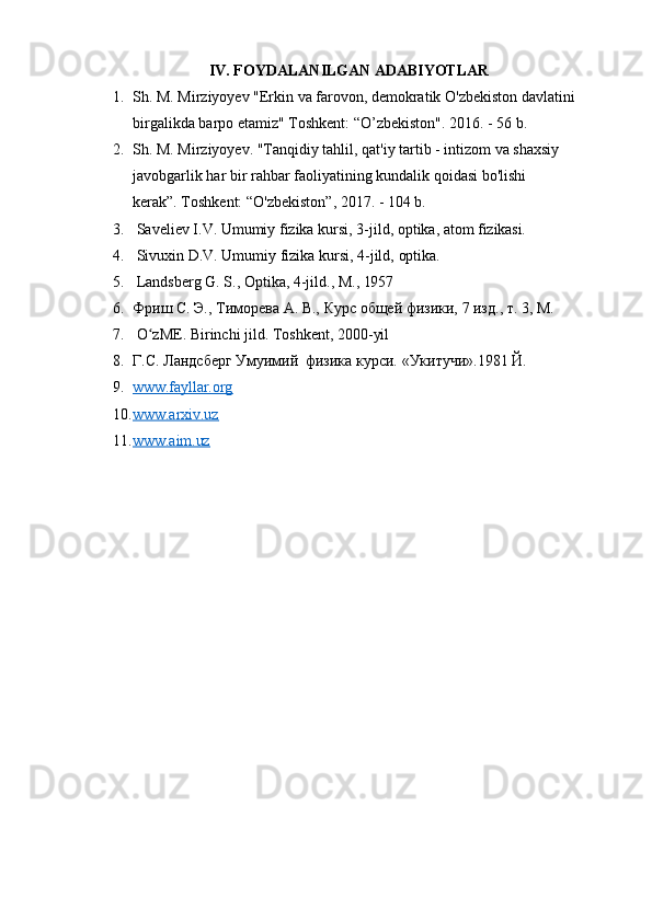 IV. FOYDALANILGAN   ADABIYOTLAR
1. Sh.   M.   Mirziyoyev   "Erkin   va   farovon,   demokratik   O'zbekiston   davlatini
birgalikda barpo etamiz" Toshkent: “O’zbekiston". 2016. - 56 b.
2. Sh. M. Mirziyoyev. "Tanqidiy tahlil, qat'iy tartib - intizom va shaxsiy 
javobgarlik   har   bir   rahbar   faoliyatining   kundalik   qoidasi   bo'lishi  
kerak”. Toshkent: “O'zbekiston”, 2017. - 104 b.
3. Saveliev   I.V.   Umumiy   fizika   kursi,   3-jild,   optika,   atom   fizikasi.
4. Sivuxin   D.V.   Umumiy   fizika   kursi,   4-jild,   optika.
5. Landsberg   G.   S.,   Optika,   4-jild.,   M.,   1957
6. Фриш   С.   Э.,   Тиморева   А.   В.,   Курс   общей   физики,   7   изд.,   т.   3,   М.
7. O zME.ʻ   Birinchi   jild.   Toshkent,   2000- yil
8. Г.С.   Ландсберг   Умуимий   физика   курси.   «Укитучи».1981   Й.
9. www.fayllar.org        
10. www.arxiv.uz        
11. www.aim.uz         