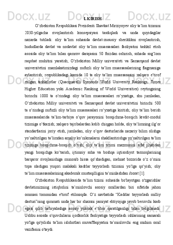 I. KIRISH
O‘zbekiston   Respublikasi   Prezidenti   Shavkat Mirziyoyev   oliy   ta‘lim   tizimini
2030-yilgacha   rivojlantirish   konsepsiyasi   tasdiqladi   va   unda   quyidagilar
nazarda   tutiladi:   oliy   ta‘lim   sohasida   davlat-xususiy   sheriklikni   rivojlantirish,
hududlarda   davlat   va   nodavlat   oliy   ta‘lim   muassasalari   faoliyatini   tashkil   etish
asosida   oliy   ta‘lim   bilan   qamrov   darajasini   50   foizdan   oshirish,   sohada   sog‘lom
raqobat   muhitini   yaratish;   O‘zbekiston   Milliy   universiteti   va   Samarqand   davlat
universitetini   mamlakatimizdagi   nufuzli   oliy   ta‘lim   muassasalarining   flagmaniga
aylantirish;   respublikadagi   kamida   10   ta   oliy   ta‘lim   muassasasini   xalqaro   e‘tirof
etilgan   tashkilotlar   (Quacquarelli   Symonds   World   University   Rankings,   Times
Higher   Education   yoki   Academic   Ranking   of   World   Universities)   reytingining
birinchi   1000   ta   o‘rindagi   oliy   ta‘lim   muassasalari   ro‘yxatiga,   shu   jumladan,
O‘zbekiston   Milliy   universiteti   va   Samarqand   davlat   universitetini   birinchi   500
ta o‘rindagi  nufuzli  oliy ta‘lim  muassasalari  ro‘yxatiga kiritish;  oliy  ta‘lim   berish
muassasalarida   ta’lim-tarbiya   o‘quv   jarayonini   bosqichma-bosqich   kredit-modul
tizimiga o‘tkazish; xalqaro tajribalardan kelib chiqgan holda, oliy ta‘limning ilg‘or
standartlarini   joriy   etish,   jumladan,   oliy   o‘quv   dasturlarida   nazariy   bilim   olishga
yo‘naltirilgan   ta‘limdan   amaliy   ko‘nikmalarni   shakllantirishga yo‘naltirilgan   ta‘lim
tizimiga   bosqichma-bosqich   o‘tish;   oliy   ta‘lim   tizimi   mazmunini   sifat   jihatidan
yangi   bosqichga   ko‘tarish,   ijtimoiy   soha   va   boshqa   iqtisodiyot   tarmoqlarining
barqaror   rivojlanishiga   munosib   hissa   qo‘shadigan,   mehnat   bozorida   o‘z   o‘rnini
topa   oladigan   yuqori   malakali   kadrlar   tayyorlash   tizimini   yo‘lga   qo‘yish;   oliy
ta‘lim muassasalarining akademik mustaqilligini ta‘minlashdan iborat [1].
O'zbekiston   Respublikasida   ta’lim   tizimi   sohasida   bo'layotgan   o'zgarishlar
davlatimizning   istiqbolini   ta’minlovchi   asosiy   omillardan   biri   sifatida   jahon
ommasi   tomonidan   e'tirof   etilmoqda.   O‘z   navbatida   “Kadrlar   tayyorlash   milliy
dasturi”ning qimmati unda har bir shaxsni jamiyat ehtiyojiga javob beruvchi kasb
egasi   qilib   tarbiyalashga   asosiy   yuksak   e’tibor   qaratilganligi   bilan   belgilanadi.
Ushbu   asosda   o'quvchilarni   ijodkorlik   faoliyatiga   tayyorlash   ishlarining   samarali
yo'lga   qo'yilishi   ta’lim   islohotlari   muvaffaqiyatini   ta’minlovchi   eng   muhim   omil
vazifasini o'taydi. 