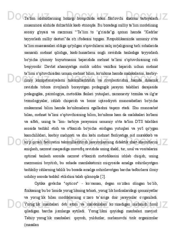 Ta’lim   islohotlarining   hozirgi   bosqichida   erkin   fikrlovchi   shaxsni   tarbiyalash
muammosi alohida dolzarblik kasb etmoqda. Bu boradagi milliy ta’lim modelining
asosiy   g'oyasi   va   mazmuni   “Ta’lim   to   ‘g‘risida”gi   qonun   hamda   “Kadrlar
tayyorlash   milliy   dasturi”da   o'z   ifodasini   topgan.   Respublikamizda   umumiy   o'rta
ta’lim muassasalari oldiga qo'yilgan o'quvchilarni xalq xo'jaligining turli sohalarida
samarali   mehnat   qilishga,   kasb-hunarlarni   ongli   ravishda   tanlashga   tayyorlash
bo'yicha   ijtimoiy   buyurtmasini   bajarishda   mehnat   ta’limi   o'qituvchisining   roli
beqiyosdir.   Davlat   ahamiyatiga   molik   ushbu   vazifani   bajarish   uchun   mehnat
ta’limi o'qituvchisidan umum-mehnat bilim, ko'nikma hamda malakalarini, kasbiy-
ilmiy   kompetensiyalarni   takomillashtirish   va   rivojlantirishni   hamda   dinamik
ravishda   tobora   rivojlanib   borayotgan   pedagogik   jarayon   talablari   darajasida
pedagogika,   psixologiya,   metodika   fanlari   yutuqlari,   zamonaviy   texnika   va   ilg'or
texnologiyalar,   ishlab   chiqarish   va   bozor   iqtisodiyoti   munosabatlari   bo'yicha
mukammal   bilim   hamda   ko'nikmalarni   egallashni   taqazo   etadi.   Shu   munosabat
bilan,   mehnat   ta’limi   o'qituvchisining   bilim,   ko'nikma   ham   da   malakalari   ko'lami
va   sifati,   uning   ta   ’lim-   tarbiya   jarayonini   umumiy   o'rta   ta'lim   DTS   talablari
asosida   tashkil   etish   va   o'tkazish   bo'yicha   erishgan   yutuqlari   va   yo'l   qo'ygan
kamchiliklari,   kasbiy   mahorati   va   shu   kabi   mehnat   faoliyatiga   oid   murakkab   va
ko'p qirrali faoliyatini takomillashtirish jarayonlarining didaktik shart-sharoitlarini
aniqlash, nazorat maqsadiga muvofiq ravishda uning shakl, tur, usul va vositalarini
optimal   tanlash   asosida   nazorat   o'tkazish   metodikasini   ishlab   chiqish,   uning
mazmunini   boyitish,   bu   sohada   mamlakatimiz   miqyosida   amalga   oshirilayotgan
tashkiliy ishlarning tahlili bu borada amalga oshirilavotgan barcha tadbirlarni ilmiy
uslubiy asosda tashkil etilishini talab qilmoqda [2].
Optika   grekcha   "opticos"   -   ko`raman,   degan   so`zdan   olingan   bo`lib,
fizikaning   bu   bo`limida   yorug`likning   tabiati,   yorug`lik   hodisalaridagi   qonuniyatlar
va   yorug`lik   bilan   moddalarning   o`zaro   ta’siriga   doir   jarayonlar   o`rganiladi.
Yorug`lik   manbalari   deb   atom   va   malekulalari   ko`rinadigan   nurlanish   hosil
qiladigan   barcha   jismlarga   aytiladi.   Yorug`likni   quyidagi   manbalari   mavjud:
Тabiiy   yorug`lik   manbalari:   quyosh,   yulduzlar,   nurlanuvchi   tirik   organizmlar
(masalan 