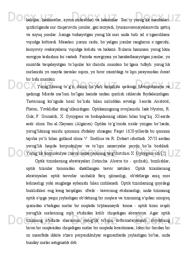 baliqlar,   hashoratlar,   ayrim   mikroblar)   va   hakozolar.   Sun’iy   yorug`lik   manbalari:
qizdirilganda   nur   chiqaruvchi   jismlar,   gaz   razryadi,   lyuminessensiyalanuvchi   qattiq
va   suyuq   jismlar.   Jismga   tushayotgan   yorug`lik   nuri   unda   turli   xil   o`zgarishlarni
vujudga   keltiradi.   Masalan:   jismni   isishi,   bo`yalgan   jismlar   ranglarini   o`zgarishi,
kimyoviy   reaksiyalarni   vujudga   kelishi   va   hakazo.   Bularni   hammasi   yorug`likni
energiya tashishini ko`rsatadi. Fazoda energiyani yo harakatlanayotgan jismlar, yo
muxitda   tarqalayotgan   to`lqinlar   ko`chirishi   mumkin   bo`lgani   tufayli   yorug`lik
nurlanishi  yo mayda zarralar oqimi, yo biror muxitdagi  to`lqin jarayonidan iborat
bo`lishi mumkin.
Yorug’likning   to’g’ri   chiziq   bo’ylab   tarqalishi   qadimgi   Mesopotamiya   va
qadimgi   Misrda   ma lum   bo’lgan   hamda   undan   qurilish   ishlarida   foydalanishgan.ʼ
Tasvirning   ko’zguda   hosil   bo’lishi   bilan   miloddan   avvalgi   3-asrda   Aristotel,
Platon,   Yevklidlar   shug’ullanishgan.   Optikaningning   rivojlanishi   Isak   Nyuton,   R.
Guk,   F.   Grimaldi,   X.   Gyuygens   va   boshqalarning   ishlari   bilan   bog’liq.   XI-asrda
arab   olimi   Ibn   al-Xaysam   (Algazen)   Optika   to g risida   risola   yozgan   bo’lsada,	
ʻ ʻ
yorug’likning  sinishi   qonunini   ifodalay   olmagan.   Faqat   1620-yillarda   bu   qonunni
tajriba   yo’li   bilan   golland   olimi   V.   Snellius   va   R.   Dekart   isbotladi.   XVII   asrdan
yorug’lik   haqida   korpuskulyar   va   to’lqin   nazariyalar   paydo   bo’la   boshladi.
Yorug’lik korpuskulyar (zarra) nazariyasining targ’ibotchisi X. Gyuygens edi [2].
Optik   tizimlarning   abratsiyalari   (lotincha.   Aberra   tio   -   qochish),   buzilishlar,
optik   tizimlar   tomonidan   shakllangan   tasvir   xatolari.   Optik   tizimlarning
abratsiyalari   optik   tasvirlar   unchalik   farq   qilmasligi,   ob'ektlarga   aniq   mos
kelmasligi   yoki   ranglarga   aylanishi   bilan   izohlanadi.   Optik   tizimlarning   quyidagi
buzilishlari   eng   keng   tarqalgan:   sferik   -   tasvirning   etishmasligi,   unda   tizimning
optik o'qiga yaqin joylashgan ob'ektning bir nuqtasi va tizimning o'qidan uzoqroq
qismidan   o'tadigan   nurlar   bir   nuqtada   to'planmaydi:   koma   -   optik   tizim   orqali
yorug'lik   nurlarining   oqib   o'tishidan   kelib   chiqadigan   aberatsiya.   Agar   optik
tizimning   o'tishida   sharsimon   yorug'lik   to'lqini   deformatsiyalanib,   obyektning
biron bir nuqtasidan chiqadigan nurlar bir nuqtada kesishmasa, lekin bir-biridan bir
oz   masofada   ikkita   o'zaro   perpendikulyar   segmentlarda   joylashgan   bo'lsa,   unda
bunday nurlar astigmatik deb 