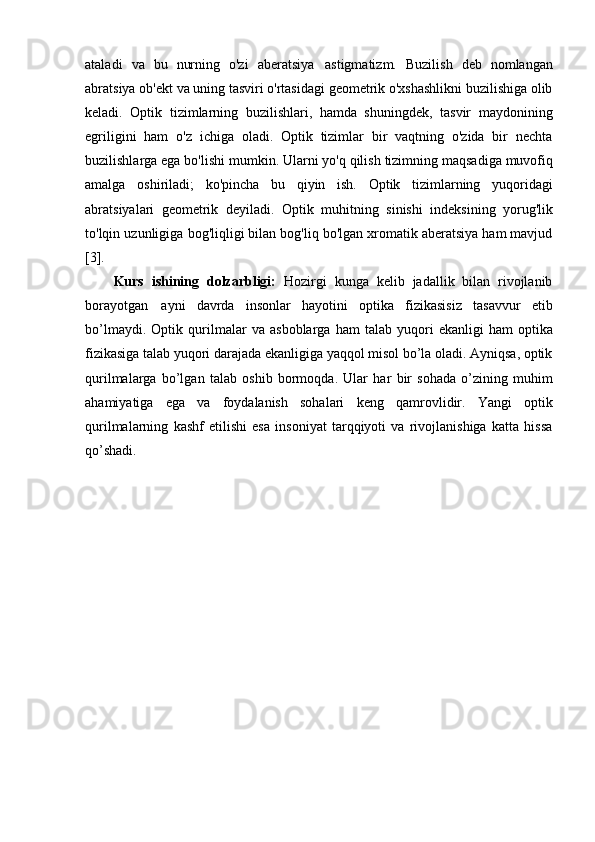 ataladi   va   bu   nurning   o'zi   aberatsiya   astigmatizm.   Buzilish   deb   nomlangan
abratsiya ob'ekt va uning tasviri o'rtasidagi geometrik o'xshashlikni buzilishiga olib
keladi.   Optik   tizimlarning   buzilishlari,   hamda   shuningdek,   tasvir   maydonining
egriligini   ham   o'z   ichiga   oladi.   Optik   tizimlar   bir   vaqtning   o'zida   bir   nechta
buzilishlarga ega bo'lishi   mumkin.   Ularni   yo'q   qilish   tizimning   maqsadiga   muvofiq
amalga   oshiriladi;   ko'pincha   bu   qiyin   ish.   Optik   tizimlarning   yuqoridagi
abratsiyalari   geometrik   deyiladi.   Optik   muhitning   sinishi   indeksining   yorug'lik
to'lqin   uzunligiga   bog'liqligi bilan bog'liq bo'lgan xromatik aberatsiya ham mavjud
[3].
Kurs   ishining   dolzarbligi:   Hozirgi   kunga   kelib   jadallik   bilan   rivojlanib
borayotgan   ayni   davrda   insonlar   hayotini   optika   fizikasisiz   tasavvur   etib
bo’lmaydi.   Optik   qurilmalar   va   asboblarga   ham   talab   yuqori   ekanligi   ham   optika
fizikasiga   talab yuqori darajada ekanligiga yaqqol misol bo’la oladi. Ayniqsa, optik
qurilmalarga   bo’lgan   talab   oshib   bormoqda.   Ular   har   bir   sohada   o’zining   muhim
ahamiyatiga   ega   va   foydalanish   sohalari   keng   qamrovlidir.   Yangi   optik
qurilmalarning   kashf   etilishi   esa   insoniyat   tarqqiyoti   va   rivojlanishiga   katta   hissa
qo’shadi. 