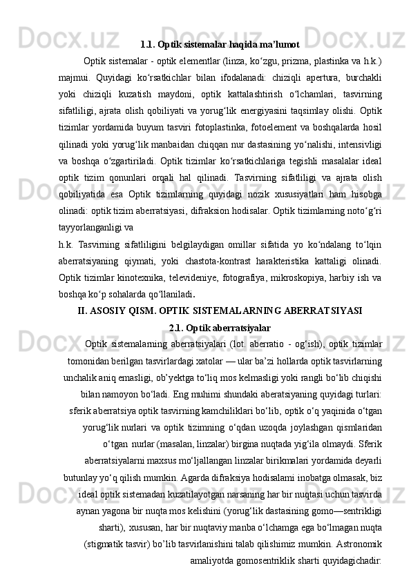 1.1. Optik   sistemalar   haqida   ma’lumot
Optik sistemalar - optik elementlar (linza, ko zgu, prizma, plastinka va h.k.)ʻ
majmui.   Quyidagi   ko rsatkichlar	
ʻ   bilan   ifodalanadi:   chiziqli   apertura,   burchakli
yoki   chiziqli   kuzatish   maydoni,   optik   kattalashtirish   o lchamlari,   tasvirning	
ʻ
sifatliligi,   ajrata   olish   qobiliyati   va   yorug lik   energiyasini   taqsimlay   olishi.   Optik	
ʻ
tizimlar  yordamida buyum  tasviri  fotoplastinka,  fotoelement  va boshqalarda hosil
qilinadi yoki   yorug lik	
ʻ   manbaidan   chiqqan   nur   dastasining   yo nalishi,	ʻ   intensivligi
va   boshqa   o zgartiriladi.   Optik   tizimlar   ko rsatkichlariga   tegishli   masalalar   ideal	
ʻ ʻ
optik   tizim   qonunlari   orqali   hal   qilinadi.   Tasvirning   sifatliligi   va   ajrata   olish
qobiliyatida   esa   Optik   tizimlarning   quyidagi   nozik   xususiyatlari   ham   hisobga
olinadi: optik tizim aberratsiyasi,   difraksion hodisalar. Optik tizimlarning noto g ri	
ʻ ʻ
tayyorlanganligi va
h.k.   Tasvirning   sifatliligini   belgilaydigan   omillar   sifatida   yo   ko ndalang   to lqin	
ʻ ʻ
aberratsiyaning   qiymati,   yoki   chastota-kontrast   harakteristika   kattaligi   olinadi.
Optik tizimlar  kinotexnika, televideniye,  fotografiya,  mikroskopiya,  harbiy ish  va
boshqa ko p sohalarda qo llaniladi	
ʻ ʻ .
II. ASOSIY   QISM.   OPTIK   SISTEMALARNING   ABERRATSIYASI
2.1. Optik   aberratsiyalar
Optik   sistemalarning   aberratsiyalari   (lot.   aberratio   -   og‘ish),   optik   tizimlar
tomonidan berilgan tasvirlardagi xatolar — ular ba’zi hollarda optik tasvirlarning
unchalik aniq emasligi, ob’yektga to‘liq mos kelmasligi yoki rangli bo‘lib chiqishi
bilan   namoyon   bo‘ladi.   Eng   muhimi   shundaki   aberatsiyaning   quyidagi   turlari:
sferik aberratsiya   optik   tasvirning   kamchiliklari   bo‘lib,   optik   o‘q   yaqinida   o‘tgan
yorug‘lik nurlari   va   optik   tizimning   o‘qdan   uzoqda   joylashgan   qismlaridan
o‘tgan   nurlar (masalan, linzalar) birgina nuqtada yig‘ila olmaydi. Sferik
aberratsiyalarni maxsus mo‘ljallangan linzalar birikmalari yordamida deyarli
butunlay yo‘q qilish mumkin. Agarda difraksiya hodisalami inobatga olmasak, biz
ideal optik sistemadan kuzatilayotgan   narsaning   har   bir   nuqtasi   uchun   tasvirda
aynan   yagona   bir   nuqta   mos kelishini   (yorug‘lik   dastasining   gomo—sentrikligi
sharti),   xususan,   har   bir   nuqtaviy manba   o‘lchamga   ega   bo‘lmagan   nuqta
(stigmatik   tasvir)   bo’lib   tasvirlanishini   talab qilishimiz   mumkin.   Astronomik
amaliyotda   gomosentriklik   sharti   quyidagichadir: 