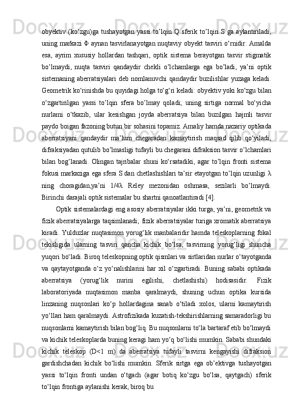 obyektiv   (ko‘zgu)ga   tushayotgan   yassi   to’lqin   Q   sferik   to’lqin   S   ga   aylantiriladi,
uning markazi Φ aynan tasvirlanayotgan nuqtaviy obyekt tasviri o‘rnidir. Amalda
esa,   ayrim   xususiy   hollardan   tashqari,   optik   sistema   berayotgan   tasvir   stigmatik
bo’lmaydi,   nuqta   tasviri   qandaydir   chekli   o’lchamlarga   ega   bo’ladi,   ya’ni   optik
sistemaning   aberratsiyalari   deb  nomlanuvchi   qandaydir   buzilishlar   yuzaga   keladi.
Geometrik   ko‘rinishda   bu   quyidagi   holga   to‘g‘ri   keladi:   obyektiv   yoki   ko‘zgu   bilan
o‘zgartirilgan   yassi   to’lqin   sfera   bo’lmay   qoladi;   uning   sirtiga   normal   bo‘yicha
nurlami   o‘tkazib,   ular   kesishgan   joyda   aberratsiya   bilan   buzilgan   hajmli   tasvir
paydo boigan fazoning butun bir sohasini topamiz. Amaliy hamda nazariy optikada
aberratsiyani   qandaydir   ma’lum   chegaradan   kamaytirish   maqsad   qilib   qo‘yiladi,
difraksiyadan qutulib bo’lmasligi tufayli bu chegarani difraksion tasvir o’lchamlari
bilan  bog’lanadi.   Olingan   tajribalar   shuni   ko‘rsatadiki,   agar   to’lqin  fronti   sistema
fokusi markaziga ega sfera S dan chetlashishlari ta’sir etayotgan to’lqin uzunligi λ
ning   choragidan,ya’ni   1/4λ   Reley   mezonidan   oshmasa,   sezilarli   bo’lmaydi.
Birinchi darajali optik sistemalar bu shartni qanoatlantiradi [4].
Optik sistemalardagi eng asosiy aberratsiyalar ikki turga, ya’ni, geometrik va
fizik aberratsiyalarga taqsimlanadi; fizik aberratsiyalar turiga xromatik aberratsiya
kiradi. Yulduzlar  nuqtasimon  yorug‘lik manbalaridir  hamda teleskoplarning fokal
tekisligida   ularning   tasviri   qancha   kichik   bo‘lsa,   tasvirning   yorug‘ligi   shuncha
yuqori   bo‘ladi. Biroq   teleskopning optik   qismlari va   sirtlaridan   nurlar o‘tayotganda
va   qaytayotganda   o‘z   yo‘nalishlarini   har   xil   o‘zgartiradi.   Buning   sababi   optikada
aberratsiya   (yorug‘lik   nurini   egilishi,   chetlashishi)   hodisasidir.   Fizik
laboratoriyada   nuqtasimon   manba   qaralmaydi,   shuning   uchun   optika   kursida
linzaning   nuqsonlari   ko‘p   hollardagina   sanab   o‘tiladi   xolos,   ularni   kamaytirish
yo‘llari ham qaralmaydi. Astrofizikada kuzatish-tekshirishlarning samaradorligi bu
nuqsonlarni kamaytirish bilan bog‘liq. Bu nuqsonlarni to‘la bartaraf etib bo‘lmaydi
va kichik teleskoplarda buning   keragi   ham   yo‘q   bo‘lishi   mumkin.   Sababi   shundaki
kichik   teleskop   (D<1   m)   da   aberratsiya   tufayli   tasvirni   kengayishi   difraksion
gardishchadan   kichik   bo‘lishi   mumkin.   Sferik   sirtga   ega   ob’ektivga   tushayotgan
yassi   to‘lqin   fronti   undan   o‘tgach   (agar   botiq   ko‘zgu   bo‘lsa,   qaytgach)   sferik
to‘lqin   frontiga   aylanishi   kerak,   biroq   bu 