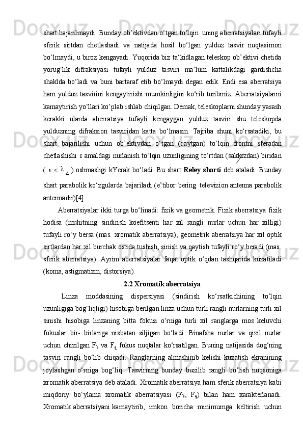 shart bajarilmaydi. Bunday ob’ektivdan o‘tgan to‘lqin   uning aberratsiyalari tufayli
sferik   sirtdan   chetlashadi   va   natijada   hosil   bo‘lgan   yulduz   tasvir   nuqtasimon
bo‘lmaydi, u biroz kengayadi. Yuqorida biz ta‘kidlagan teleskop ob’ektivi chetida
yorug‘lik   difraksiyasi   tufayli   yulduz   tasviri   ma’lum   kattalikdagi   gardishcha
shaklda   bo‘ladi   va   buni   bartaraf   etib   bo‘lmaydi   degan   edik.   Endi   esa   aberratsiya
ham   yulduz tasvirini  kengaytirishi  mumkinligini  ko‘rib turibmiz. Aberratsiyalarni
kamaytirish yo‘llari ko’plab ishlab chiqilgan. Demak, teleskoplarni shunday yasash
kerakki   ularda   aberratsiya   tufayli   kengaygan   yulduz   tasviri   shu   teleskopda
yulduzning   difraksion   tasviridan   katta   bo‘lmasin.   Tajriba   shuni   ko‘rsatadiki,   bu
shart   bajarilishi   uchun   ob’ektivdan   o‘tgan   (qaytgan)   to‘lqin   frontni   sferadan
chetlashishi      amaldagi nurlanish to‘lqin uzunligining to‘rtdan (sakkizdan) biridan
(           
4   ) oshmasligi  kYerak bo‘ladi. Bu shart   Reley sharti   deb ataladi. Bunday
shart parabolik ko‘zgularda bajariladi (e’tibor bering   televizion antenna parabolik
antennadir)[4].
Aberratsiyalar ikki turga bo‘linadi: fizik va geometrik. Fizik aberratsiya fizik
hodisa   (muhitning   sindirish   koefitsenti   har   xil   rangli   nurlar   uchun   har   xilligi)
tufayli  ro‘y   bersa   (mas.   xromatik   aberratsiya),   geometrik   aberratsiya   har   xil   optik
sirtlardan har xil burchak ostida tushish, sinish va qaytish tufayli ro‘y beradi (mas.
sferik   aberratsiya).   Ayrim   aberratsiyalar   faqat   optik   o‘qdan   tashqarida   kuzatiladi
(koma, astigmatizm, distorsiya).
2.2 Xromatik   aberratsiya
Linza   moddasining   dispersiyasi   (sindirish   ko‘rsatkichining   to‘lqin
uzunligiga bog‘liqligi) hisobiga berilgan linza uchun turli rangli nurlarning turli xil
sinishi   hisobiga   linzaning   bitta   fokusi   o‘rniga   turli   xil   ranglarga   mos   keluvchi
fokuslar   bir-   birlariga   nisbatan   siljigan   bo‘ladi.   Binafsha   nurlar   va   qizil   nurlar
uchun   chizilgan   F
b   va   F
q   fokus   nuqtalar   ko‘rsatilgan.   Buning   natijasida   dog‘ning
tasviri   rangli   bo‘lib   chiqadi.   Ranglarning   almashinib   kelishi   kuzatish   ekranining
joylashgan   o‘rniga   bog‘liq.   Tasvirning   bunday   buzilib   rangli   bo‘lish   nuqsoniga
xromatik aberratsiya deb ataladi. Xromatik aberratsiya ham sferik aberratsiya kabi
miqdoriy   bo‘ylama   xromatik   aberratsiyasi   (F
b ,   F
q )   bilan   ham   xarakterlanadi.
Xromatik aberratsiyani  kamaytirib,   imkon   boricha   minimumga   keltirish   uchun 