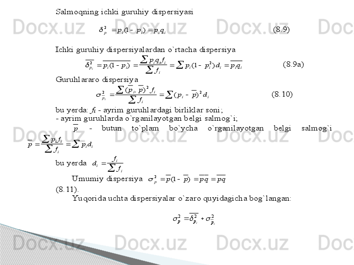 Salmoqning ichki guruhiy dispersiyasi	 	
             	 	
i	i	i	i	p	q	p	p	p				)	1(	2		                                   	            	(8.9)	 	
 
Ichki guruhiy dispersiyalardan o`rtacha dispersiya 	 	
p	i	i	
i	i	i	
i	
i	i	i	i	i	i	p	p	
p	q	f	
f	
p	p	d	p	q	2	2	1	1								
	
	(	)	(	)	 	 	(8.9a)	 	
Guruhlararo dispersiya	 	
	
	
					i	i	
i	
i	i	
p	d	p	p	
f	
f	p	p	
i	
2	
2	
2	)	(	
)	(	
	 	 	 	(8.10)	 	
bu yerda: 	fi - ayrim guruhlardagi birliklar soni;	 	
- ayrim guruhlarda o`rganilayotgan belgi salmog`i;	 	
 	p	 	- 	butun  to`plam  bo`ycha  o`rganilayotgan  belgi  salmog`i 	
p	
p	f
f	
p	d	i	i
i	
i	i			
	
	  	
bu yerda  	d	f
f	i	i
i	
	
	
   	
 	Umumiy dispersiya  	pq	qp	p	p	p					)	1(	2		     	 	 	 	
 	(8.11).	 	
 	Yu qorida uchta dispersiyalar o`zaro quyidagicha bog`langan:	 	
 	
2	2	2	
i	i	p	p	p						 	
      