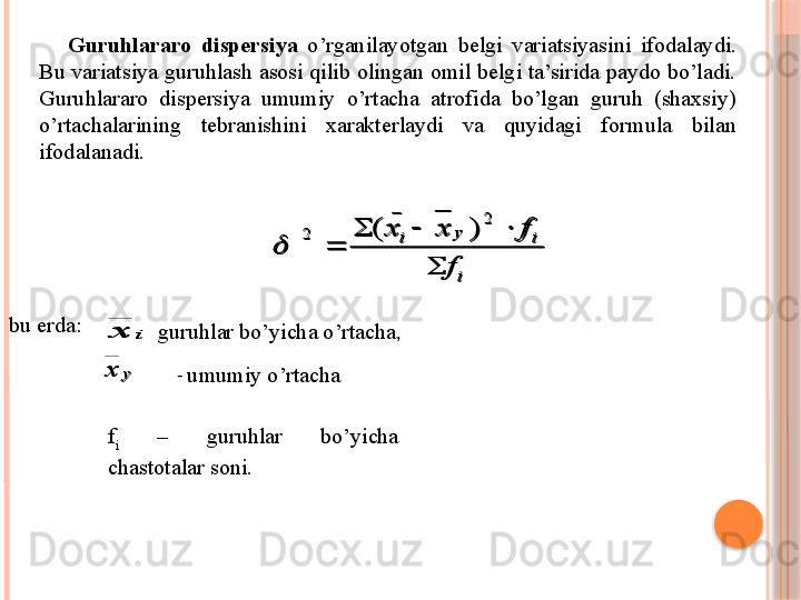 Guruhlararo  dispersiya  o’rganilayotgan   belgi   variatsiya si ni  ifodalaydi. 
Bu variatsiya guruhlash asosi qilib olingan omil belgi ta’sirida paydo bo’ladi. 
Guruhlararo  dispersiya  umumiy  o’rtacha  atrofida  bo’lgan  guruh  (shaxsiy) 
o’rtachalarining  tebranishini  xarakterlaydi  va  quyidagi  formula  bilan 
ifodalanadi. i	
i	y	i	
f	
f	x	x	
	
			
	
2	
_	
2	)	(	

bu erda :   	
i	x    
guruhlar bo’yicha o’rtacha ,	
у	х
-  umumiy o’rtacha
f
i   –  guruhlar  bo’yicha 
chastotalar soni.	
i	
i	y	i	
f	
f	x	x	
	
			
	
2	
_	
2	)	(	
	
i	x	
у	х     