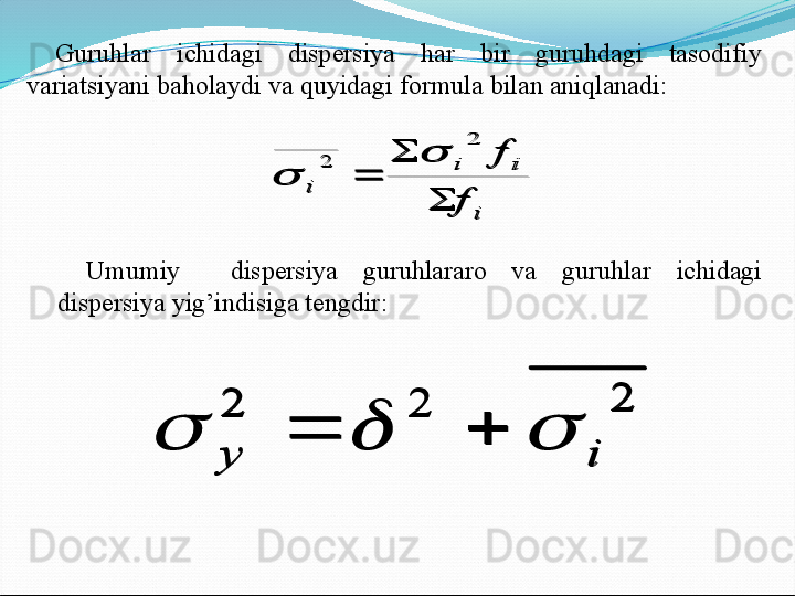 Guruhlar  ichidagi  dispersiya  har  bir  guruhdagi  tasodifiy 
variatsiyani baholaydi va quyidagi formula bilan aniqlanadi:i	
i	i	
i	
f	
f	
	
	
	
2	
2		

Umumiy    dispersiya  guruhlararo  va  guruhlar  ichidagi 
dispersiya yig’indisiga tengdir:	
2	2	2	
i	y	
					
i	
i	i	
i	
f	
f	
	
	
	
2	
2		
	
2	2	2	
i	y	
				 