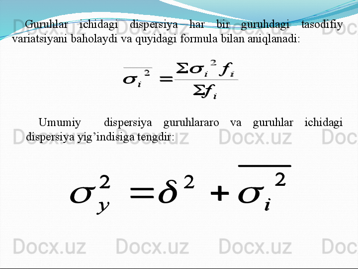 Guruhlar  ichidagi  dispersiya  har  bir  guruhdagi  tasodifiy 
variatsiyani baholaydi va quyidagi formula bilan aniqlanadi:i	
i	i	
i	
f	
f	
	
	
	
2	
2		
Umumiy    dispersiya  guruhlararo  va  guruhlar  ichidagi 
dispersiya yig’indisiga tengdir:	
2	2	2	
i	y	
					
i	
i	i	
i	
f	
f	
	
	
	
2	
2		
	
2	2	2	
i	y	
				