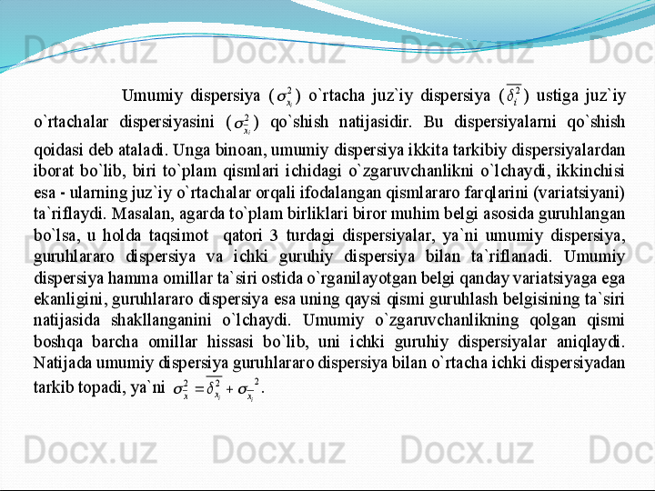  	
 	Umumiy  dispersiya  (	2
ix		) 	o`rtacha  juz`iy  dispersiya  (	2
i	)  ustiga  juz`iy 	
o`rtachalar  dispersiyasini  (	2
ix		)  qo`shish  natijasidir.  Bu  dispersiyalarni  qo`shish 	
qoidasi deb ataladi. Unga binoan, umumiy dispersiya ikkita tarkibiy dispersiyalardan  
iborat	 bo`lib,  biri  to`plam  qismlari  ichidagi  o`zgaruvchanlikni  o`lchaydi,  ikkinchisi 	
esa 	- ularning juz`iy o`rtachalar orqali ifodalangan qismlararo farqlarini (variatsiyani)  	
ta`riflaydi. Masalan, agarda to`plam birliklari biror muhim belgi asosida guruhlangan	 	
bo`lsa,  u  holda  taqsimot    qatori  3  turdagi  dispersiyalar,  ya`ni  umumiy  dispersiya, 
guruhlararo  dispersiya  va  ichki  guruhiy  dispersiya  bilan  ta`riflanadi.  Umumiy 
dispersiya hamma omillar ta`siri ostida o`rganilayotgan belgi qanday variatsiyaga ega 
ekanligi	ni, guruhlararo dispersiya esa uning qaysi qismi guruhlash belgisining ta`siri 	
natijasida  shakllanganini  o`lchaydi.  Umumiy  o`zgaruvchanlikning  qolgan  qismi 
boshqa  barcha  omillar  hissasi  bo`lib,  uni  ichki  guruhiy  dispersiyalar  aniqlaydi. 
Natijada umumiy dis	persiya guruhlararo dispersiya bilan o`rtacha ichki dispersiyadan 	
tarkib topadi, ya`ni 	2	2	2	
i	i	x	x	x						.  