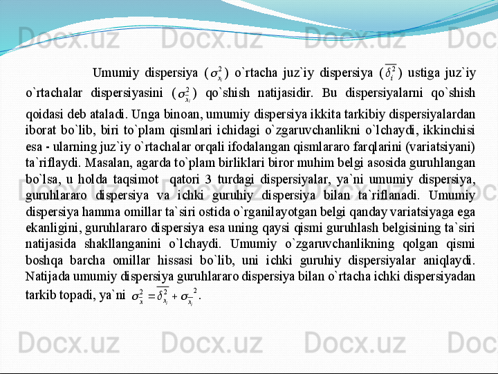 Umumiy  dispersiya  (	2
ix		) 	o`rtacha  juz`iy  dispersiya  (	2
i	)  ustiga  juz`iy 	
o`rtachalar  dispersiyasini  (	2
ix		)  qo`shish  natijasidir.  Bu  dispersiyalarni  qo`shish 	
qoidasi deb ataladi. Unga binoan, umumiy dispersiya ikkita tarkibiy dispersiyalardan  
iborat	 bo`lib,  biri  to`plam  qismlari  ichidagi  o`zgaruvchanlikni  o`lchaydi,  ikkinchisi 	
esa 	- ularning juz`iy o`rtachalar orqali ifodalangan qismlararo farqlarini (variatsiyani)  	
ta`riflaydi. Masalan, agarda to`plam birliklari biror muhim belgi asosida guruhlangan	 	
bo`lsa,  u  holda  taqsimot    qatori  3  turdagi  dispersiyalar,  ya`ni  umumiy  dispersiya, 
guruhlararo  dispersiya  va  ichki  guruhiy  dispersiya  bilan  ta`riflanadi.  Umumiy 
dispersiya hamma omillar ta`siri ostida o`rganilayotgan belgi qanday variatsiyaga ega 
ekanligi	ni, guruhlararo dispersiya esa uning qaysi qismi guruhlash belgisining ta`siri 	
natijasida  shakllanganini  o`lchaydi.  Umumiy  o`zgaruvchanlikning  qolgan  qismi 
boshqa  barcha  omillar  hissasi  bo`lib,  uni  ichki  guruhiy  dispersiyalar  aniqlaydi. 
Natijada umumiy dis	persiya guruhlararo dispersiya bilan o`rtacha ichki dispersiyadan 	
tarkib topadi, ya`ni 	2	2	2	
i	i	x	x	x						.