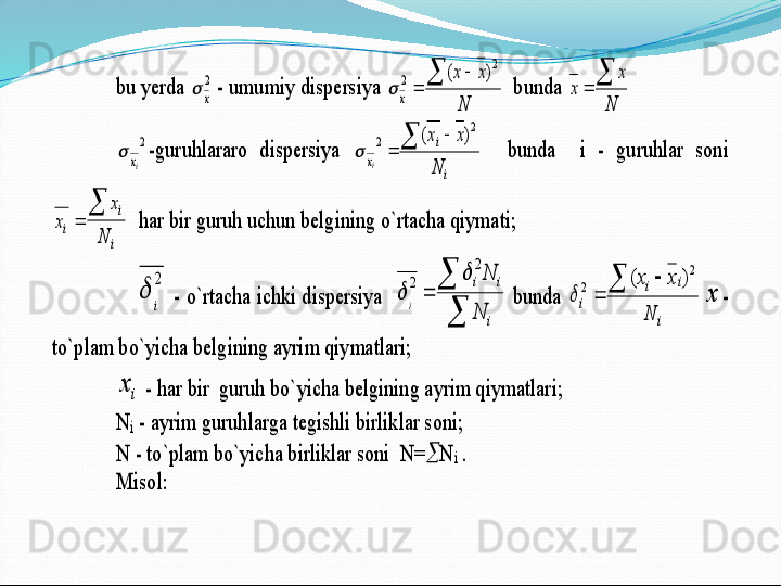 bu yerda 	2
x		 - umumiy dispersiya 	
N	
x	x	
x	
		
	
2	
2	)	(	
	  bunda 	
N	
x	
x	
	
	 	
2
iх		-guruhlararo  dispersiya 	
i
i	
x	N	
x	x	
i	
		
	
2	
2	)	(	
	   	bunda    i 	- 	guruhlar  soni 	
x	
x	
N	i	
i
i	
	
	
  har bir guruh uchun belgining o`rtacha qiymati;	 	
    	
2
i	
	 - o`rtacha ichki dispersiya  	

	
	
i
i	i
N
N	
i	
2	
2		
	 bunda 	
i	
i	i	
i	
N	
x	x			
	
2	
2	)	(	
	x	-	
to`plam bo`yicha belg	ining ayrim qiymatlari;	 	
ix	 - har bir  guruh bo`yicha belgining ayrim qiymatlari;	 	
N	i - ayrim guruhlarga tegishli birliklar soni;	 	
N 	- to`plam bo`yicha birliklar soni  N=		N	i . 	
Misol:	  