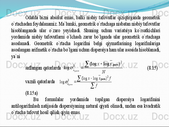 Odatda  bizni  absolut  emas,  balki  nisbiy  tafovutlar  qiziqtirganda  geometrik 	
o`rtachadan foydalanamiz. Ma`lumki, geometrik o`rtachaga nisbatan nisbiy tafovutlar 
hisoblanganda  ular  o`zaro  yeyishadi.  Shuning  uchun  v	ariatsiya  ko`rsatkichlari 	
yordamida  nisbiy  tafovutlarni  o`lchash  zarur  bo`lganda  ular  geometrik  o`rtachaga 
asoslanadi.  Geometrik  o`rtacha  logarifmi  belgi  qiymatlarining  logarifmlariga 
asoslangan arifmetik o`rtacha bo`lgani uchun dispersiya ham ular asosida	 hisoblanadi, 	
ya`ni 	 	
saflangan qatorlarda  	
N	
x	x	geom	
xg eo m	
		
	
2	
2	)	log	(log	
log		    	 	 	   	(8.15)	 	
vaznli qatorlarda    	
	
		
	
f	
f	x	x	geom	
xg eo m	
2	
2	)	log	(log	
log		 	 	 	
 	(8.15a)	 	
 	Bu  formulalar  yordamida  topilgan  dispersiya  logarifmini 	
antilogarifmlash natijasida dispersiyaning natural qiyati olinadi, 	undan esa kvadratik 	
o`rtacha tafovut hosil qilish qiyin emas. 	  