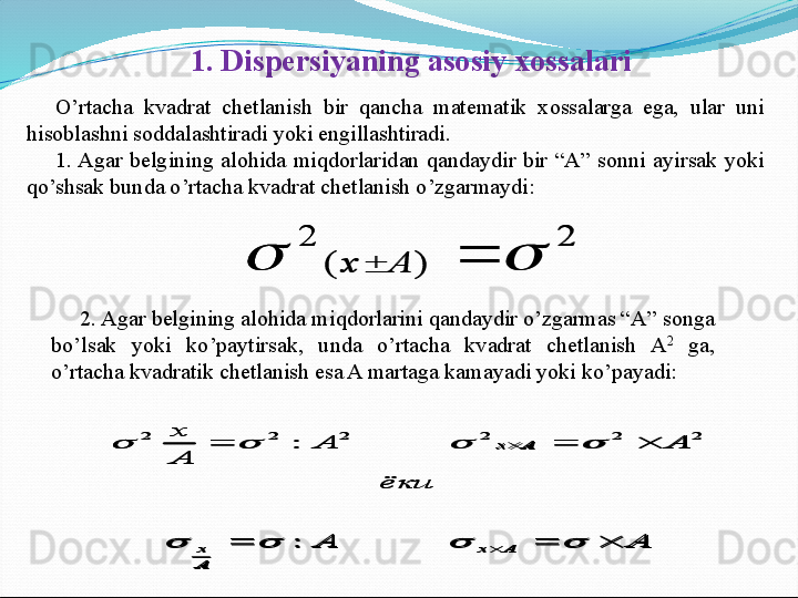 1 . Dispersiyaning asosiy xossalari
O’rtacha  kvadrat  chetlanish  bir  qancha  matematik  xossalarga  ega,  ular  uni 
hisoblashni soddalashtiradi yoki engillashtiradi.
1. Agar  belgining  alohida  miqdorlaridan  qandaydir  bir  “A”  sonni  ayirsak  yoki 
qo’shsak bunda o’rtacha kvadrat chetlanish o’zgarmaydi:2	
)	(	
2	
				A	x
2. Agar belgining alohida miqdorlarini qandaydir o’zgarmas “A” songa 
bo’lsak  yoki  ko’paytirsak,  unda  o’rtacha  kvadrat  chetlanish  A 2
  ga, 
o’rtacha kvadratik chetlanish esa A martaga kamayadi yoki ko’payadi: 	
A	A	
ёки	
A	A	
A
x	
A	x	
A
x	
A	x	
			
			
	
	
				
				
:
:	2	2	2	2	2	2	
2	
)	(	
2	
				A	x	
A	A	
ёки	
A	A	
A
x	
A	x	
A
x	
A	x	
			
			
	
	
				
				
:
:	2	2	2	2	2	2 