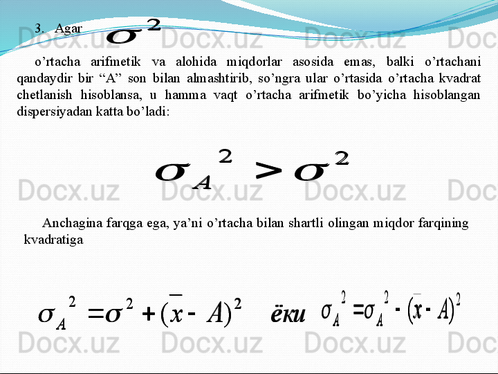 3.   Agar       
o’rtacha  arifmetik  va  alohida  miqdorlar  asosida  emas,  balki  o’rtachani 
qandaydir  bir  “A”  son  bilan  almashtirib,  so’ngra  ular  o’rtasida  o’rtacha  kvadrat 
chetlanish  hisoblansa,  u  hamma  vaqt  o’rtacha  arifmetik  bo’yicha  hisoblangan 
dispersiyadan katta bo’ladi:2	
	
2	2	
			
А
Anchagina  farqga  ega,  ya’ni  o’rtacha  bilan  shartli  olingan  miqdor  farqining 
kvadratiga 	
ёки	А	х	
А	
2	2	2	
)	(						
2	2	2	
)	(	А	х	
А	А	
					
2	
	
2	2	
			
А	
ёки	А	х	
А	
2	2	2	
)	(						
2	2	2	
)	(	А	х	
А	А	
				 