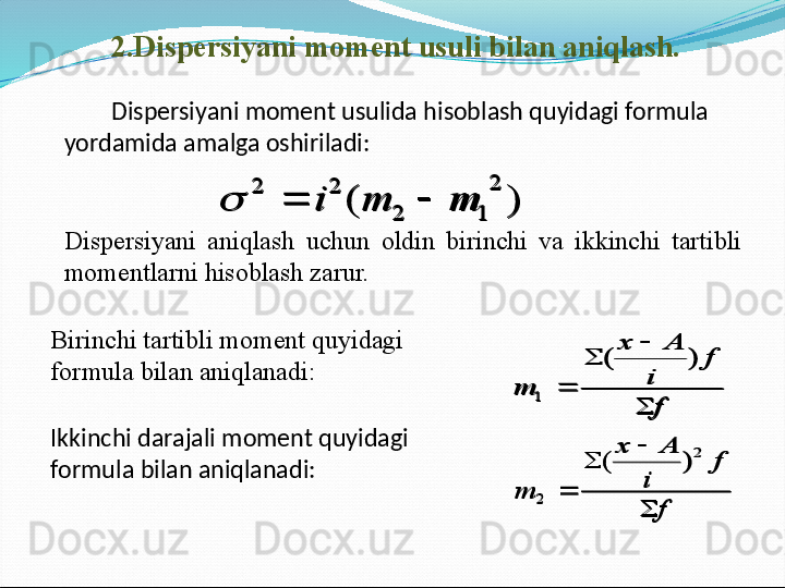 2.Dispersiyani moment usuli bilan aniqlash.   
         Dispersiyani moment usulida hisoblash quyidagi formula 
yordamida amalga oshiriladi:)	(	
2	
1	2	
2	2	
m	m	i			
Dispersiyani  aniqlash  uchun  oldin  birinchi  va  ikkinchi  tartibli 
momentlarni hisoblash zarur.
Birinchi tartibli moment quyidagi 
formula bilan aniqlanadi:	
f	
f	
i	
А	х	
m	

	
	
	
)	(	
1
Ikkinchi darajali moment quyidagi 
formula bilan aniqlanadi:	
f	
f	
i	
А	х	
m	

	
	
	
2	
2	
)	(	
)	(	
2	
1	2	
2	2	
m	m	i				
f	
f	
i	
А	х	
m	

	
	
	
)	(	
1	
f	
f	
i	
А	х	
m	

	
	
	
2	
2	
)	( 