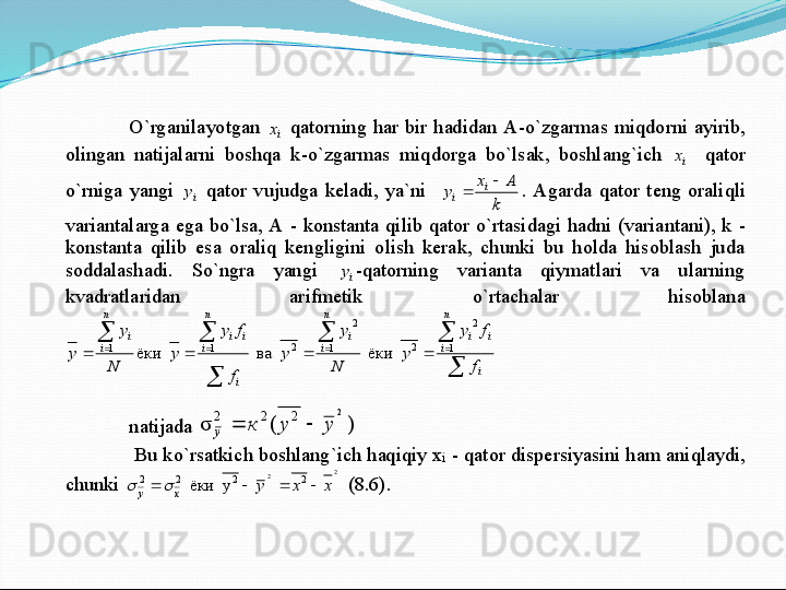 O`rganilayotgan 	ix	 qatorning  har  bir  hadidan A	-o`zgarmas  miqdorni  ayirib, 	
olingan  natijalarni  boshqa  k	-o`zgarmas  miqdorga  bo`lsak,  boshlang`ich 	ix	  qator 	
o`rniga  yangi 	iy	 qator  vujudga  keladi,  ya`ni   	
k	
A	x	
y	i	
i	
	
	.  Agarda  qator  teng  oraliqli 	
variantalarga  ega  bo`lsa, A 	- konstanta  qilib  qator  o`rtasidagi  hadni  (variantani), k 	- 	
konstanta  qilib  esa  oraliq  kengligini  olish  kerak,  chunki  bu  holda  hisoblash  juda 
so	ddalashadi.  So`ngra  yangi 	iy	-qatorning  varianta  qiymatlari  va  ularning 	
kvadratlaridan  arifmetik  o`rtachalar  hisoblana	

		

		
								
i	
n
i	
i	i	
n
i	
i	
i	
n
i	
i	i	
n
i	
i	
f
f	y	
y	
N
y	
y	
f
f	y	
y	
N	
y	
y	1	
2	
2	1	
2	
2	1	1	  	ёки  	  	ва  	  	ёки 	 	
natijada 	)	(	σ2
222	у	у	к
y			  	
 Bu ko`rsatkich boshlang`ich haqiqiy x	i - qator dispersiyasini h	am aniqlaydi, 	
chunki 	
2	2	2	2	2	2	y  	ёки  	x	x	у	x	y							 (8.6). 	  