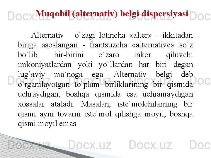 Muqobil (alternativ) belgi dispersiyasi
 
Alternativ  -  o`zagi  lotincha  «alter»  -  ikkitadan 
biriga  asoslangan  -  frantsuzcha  «alternative»  so`z 
bo`lib,  bir-birini  o`zaro  inkor  qiluvchi 
imkoniyatlardan  yoki  yo`llardan  har  biri  degan 
lug`aviy  ma`noga  ega.  Alternativ  belgi  deb 
o`rganilayotgan  to`plam  birliklarining  bir  qismida 
uchraydigan,  boshqa  qismida  esa  uchramaydigan 
xossalar  ataladi.  Masalan,  iste`molchilarning  bir 
qismi  ayni  tovarni  iste`mol  qilishga  moyil,  boshqa 
qismi moyil emas.     