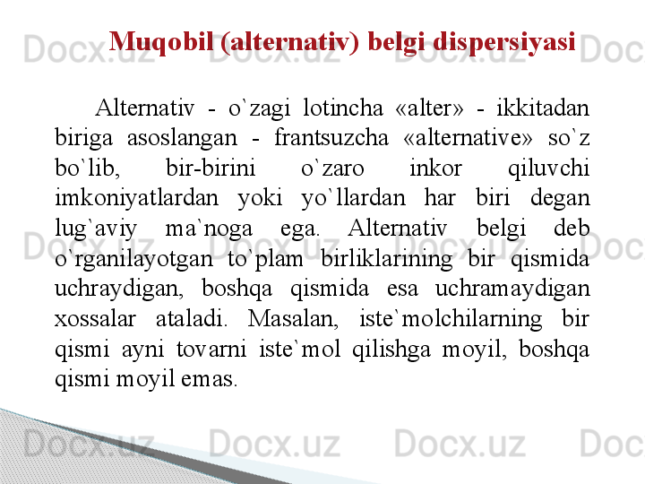 Muqobil (alternativ) belgi dispersiyasi
 
Alternativ  -  o`zagi  lotincha  «alter»  -  ikkitadan 
biriga  asoslangan  -  frantsuzcha  «alternative»  so`z 
bo`lib,  bir-birini  o`zaro  inkor  qiluvchi 
imkoniyatlardan  yoki  yo`llardan  har  biri  degan 
lug`aviy  ma`noga  ega.  Alternativ  belgi  deb 
o`rganilayotgan  to`plam  birliklarining  bir  qismida 
uchraydigan,  boshqa  qismida  esa  uchramaydigan 
xossalar  ataladi.  Masalan,  iste`molchilarning  bir 
qismi  ayni  tovarni  iste`mol  qilishga  moyil,  boshqa 
qismi moyil emas.